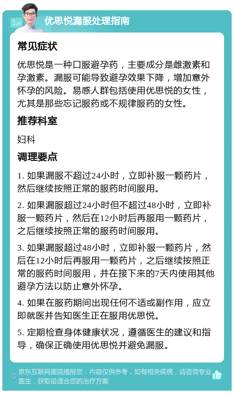 优思悦漏服处理指南 常见症状 优思悦是一种口服避孕药，主要成分是雌激素和孕激素。漏服可能导致避孕效果下降，增加意外怀孕的风险。易感人群包括使用优思悦的女性，尤其是那些忘记服药或不规律服药的女性。 推荐科室 妇科 调理要点 1. 如果漏服不超过24小时，立即补服一颗药片，然后继续按照正常的服药时间服用。 2. 如果漏服超过24小时但不超过48小时，立即补服一颗药片，然后在12小时后再服用一颗药片，之后继续按照正常的服药时间服用。 3. 如果漏服超过48小时，立即补服一颗药片，然后在12小时后再服用一颗药片，之后继续按照正常的服药时间服用，并在接下来的7天内使用其他避孕方法以防止意外怀孕。 4. 如果在服药期间出现任何不适或副作用，应立即就医并告知医生正在服用优思悦。 5. 定期检查身体健康状况，遵循医生的建议和指导，确保正确使用优思悦并避免漏服。