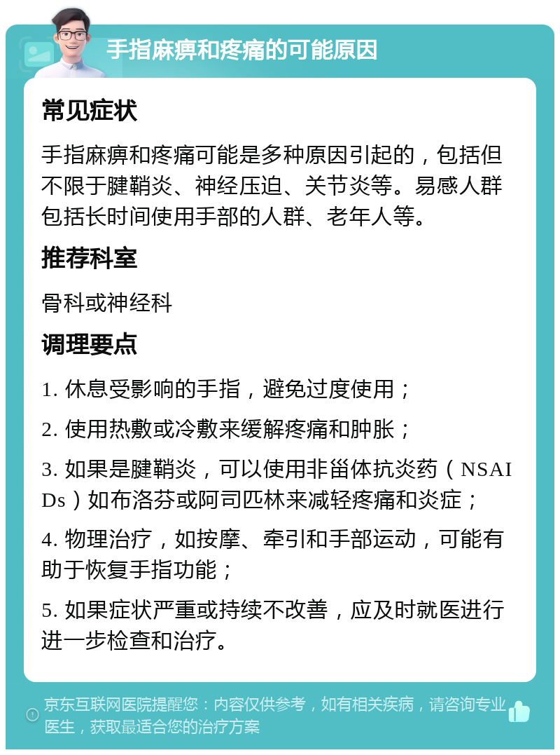 手指麻痹和疼痛的可能原因 常见症状 手指麻痹和疼痛可能是多种原因引起的，包括但不限于腱鞘炎、神经压迫、关节炎等。易感人群包括长时间使用手部的人群、老年人等。 推荐科室 骨科或神经科 调理要点 1. 休息受影响的手指，避免过度使用； 2. 使用热敷或冷敷来缓解疼痛和肿胀； 3. 如果是腱鞘炎，可以使用非甾体抗炎药（NSAIDs）如布洛芬或阿司匹林来减轻疼痛和炎症； 4. 物理治疗，如按摩、牵引和手部运动，可能有助于恢复手指功能； 5. 如果症状严重或持续不改善，应及时就医进行进一步检查和治疗。