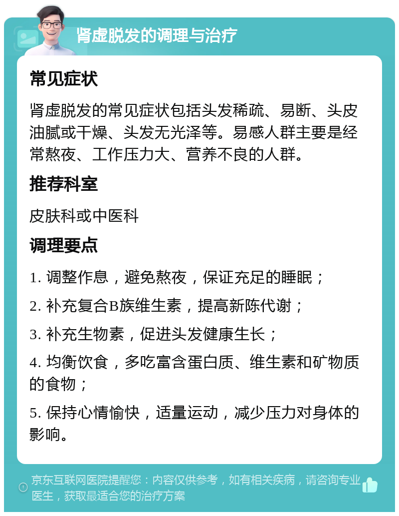 肾虚脱发的调理与治疗 常见症状 肾虚脱发的常见症状包括头发稀疏、易断、头皮油腻或干燥、头发无光泽等。易感人群主要是经常熬夜、工作压力大、营养不良的人群。 推荐科室 皮肤科或中医科 调理要点 1. 调整作息，避免熬夜，保证充足的睡眠； 2. 补充复合B族维生素，提高新陈代谢； 3. 补充生物素，促进头发健康生长； 4. 均衡饮食，多吃富含蛋白质、维生素和矿物质的食物； 5. 保持心情愉快，适量运动，减少压力对身体的影响。