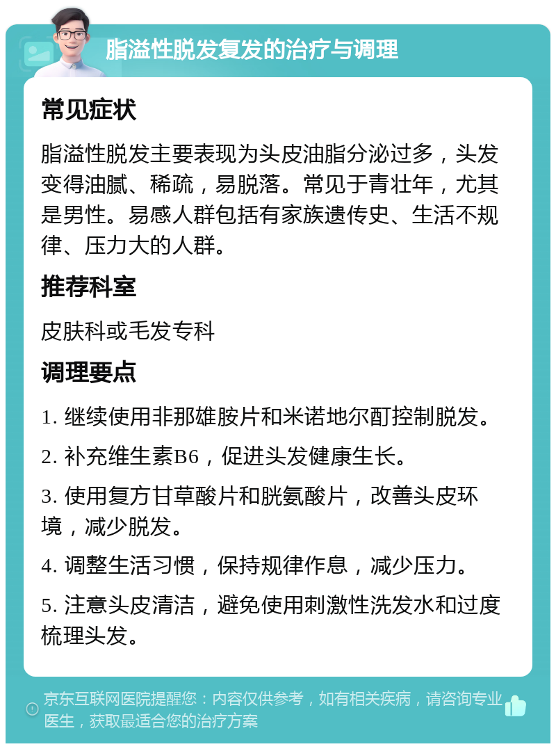 脂溢性脱发复发的治疗与调理 常见症状 脂溢性脱发主要表现为头皮油脂分泌过多，头发变得油腻、稀疏，易脱落。常见于青壮年，尤其是男性。易感人群包括有家族遗传史、生活不规律、压力大的人群。 推荐科室 皮肤科或毛发专科 调理要点 1. 继续使用非那雄胺片和米诺地尔酊控制脱发。 2. 补充维生素B6，促进头发健康生长。 3. 使用复方甘草酸片和胱氨酸片，改善头皮环境，减少脱发。 4. 调整生活习惯，保持规律作息，减少压力。 5. 注意头皮清洁，避免使用刺激性洗发水和过度梳理头发。