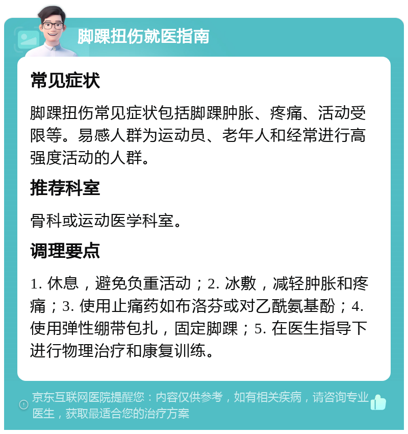 脚踝扭伤就医指南 常见症状 脚踝扭伤常见症状包括脚踝肿胀、疼痛、活动受限等。易感人群为运动员、老年人和经常进行高强度活动的人群。 推荐科室 骨科或运动医学科室。 调理要点 1. 休息，避免负重活动；2. 冰敷，减轻肿胀和疼痛；3. 使用止痛药如布洛芬或对乙酰氨基酚；4. 使用弹性绷带包扎，固定脚踝；5. 在医生指导下进行物理治疗和康复训练。