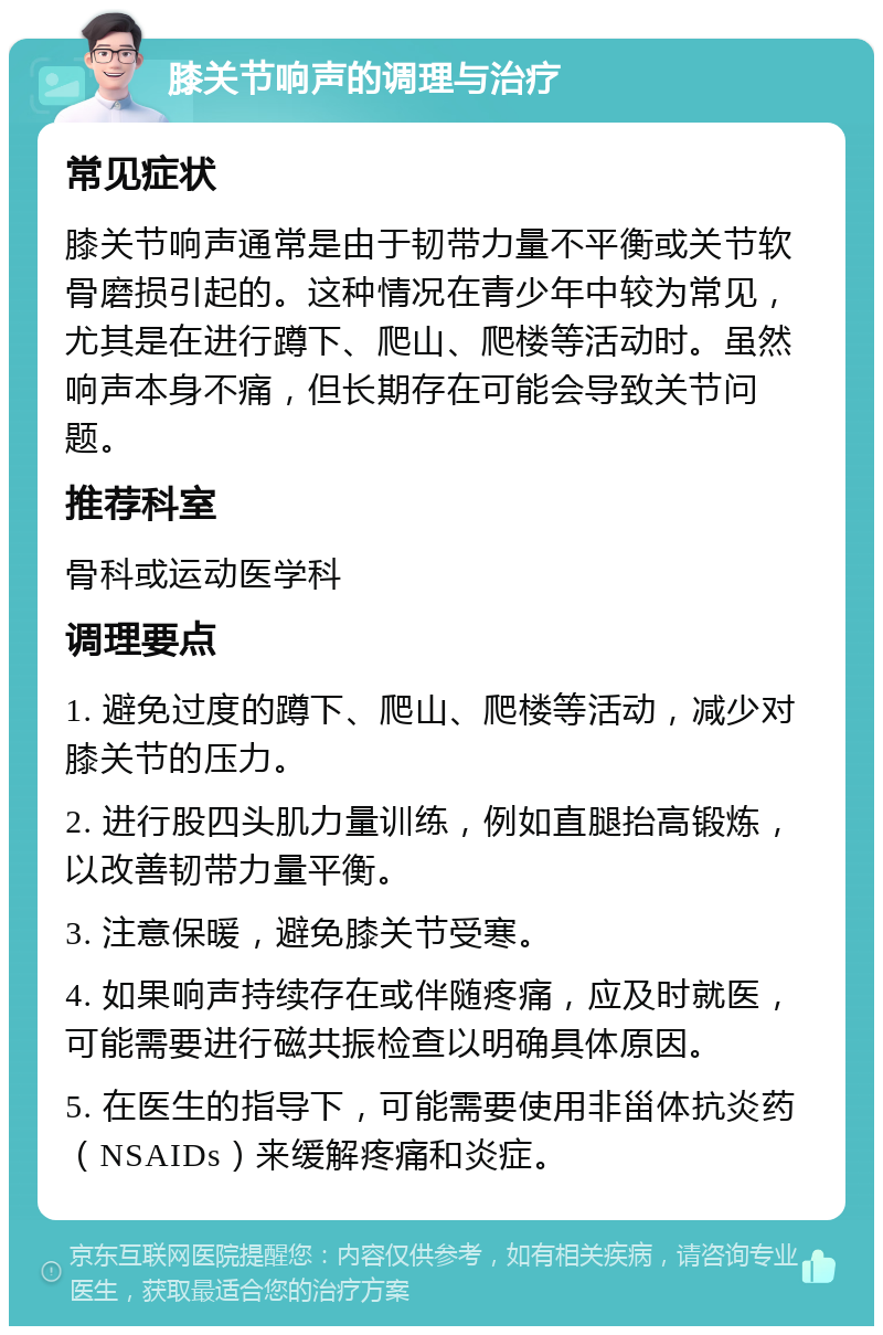 膝关节响声的调理与治疗 常见症状 膝关节响声通常是由于韧带力量不平衡或关节软骨磨损引起的。这种情况在青少年中较为常见，尤其是在进行蹲下、爬山、爬楼等活动时。虽然响声本身不痛，但长期存在可能会导致关节问题。 推荐科室 骨科或运动医学科 调理要点 1. 避免过度的蹲下、爬山、爬楼等活动，减少对膝关节的压力。 2. 进行股四头肌力量训练，例如直腿抬高锻炼，以改善韧带力量平衡。 3. 注意保暖，避免膝关节受寒。 4. 如果响声持续存在或伴随疼痛，应及时就医，可能需要进行磁共振检查以明确具体原因。 5. 在医生的指导下，可能需要使用非甾体抗炎药（NSAIDs）来缓解疼痛和炎症。