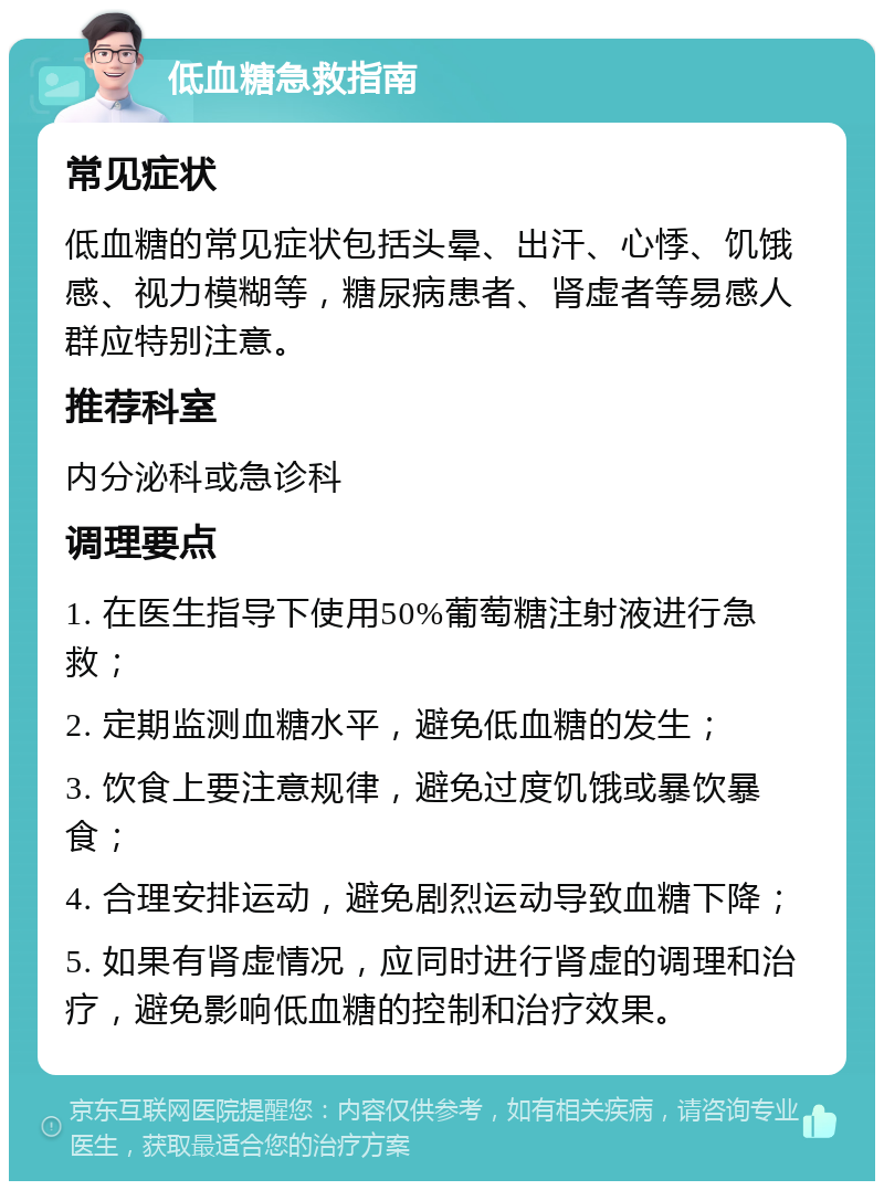 低血糖急救指南 常见症状 低血糖的常见症状包括头晕、出汗、心悸、饥饿感、视力模糊等，糖尿病患者、肾虚者等易感人群应特别注意。 推荐科室 内分泌科或急诊科 调理要点 1. 在医生指导下使用50%葡萄糖注射液进行急救； 2. 定期监测血糖水平，避免低血糖的发生； 3. 饮食上要注意规律，避免过度饥饿或暴饮暴食； 4. 合理安排运动，避免剧烈运动导致血糖下降； 5. 如果有肾虚情况，应同时进行肾虚的调理和治疗，避免影响低血糖的控制和治疗效果。