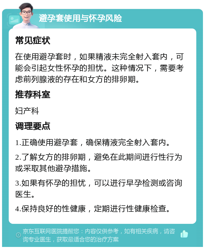 避孕套使用与怀孕风险 常见症状 在使用避孕套时，如果精液未完全射入套内，可能会引起女性怀孕的担忧。这种情况下，需要考虑前列腺液的存在和女方的排卵期。 推荐科室 妇产科 调理要点 1.正确使用避孕套，确保精液完全射入套内。 2.了解女方的排卵期，避免在此期间进行性行为或采取其他避孕措施。 3.如果有怀孕的担忧，可以进行早孕检测或咨询医生。 4.保持良好的性健康，定期进行性健康检查。