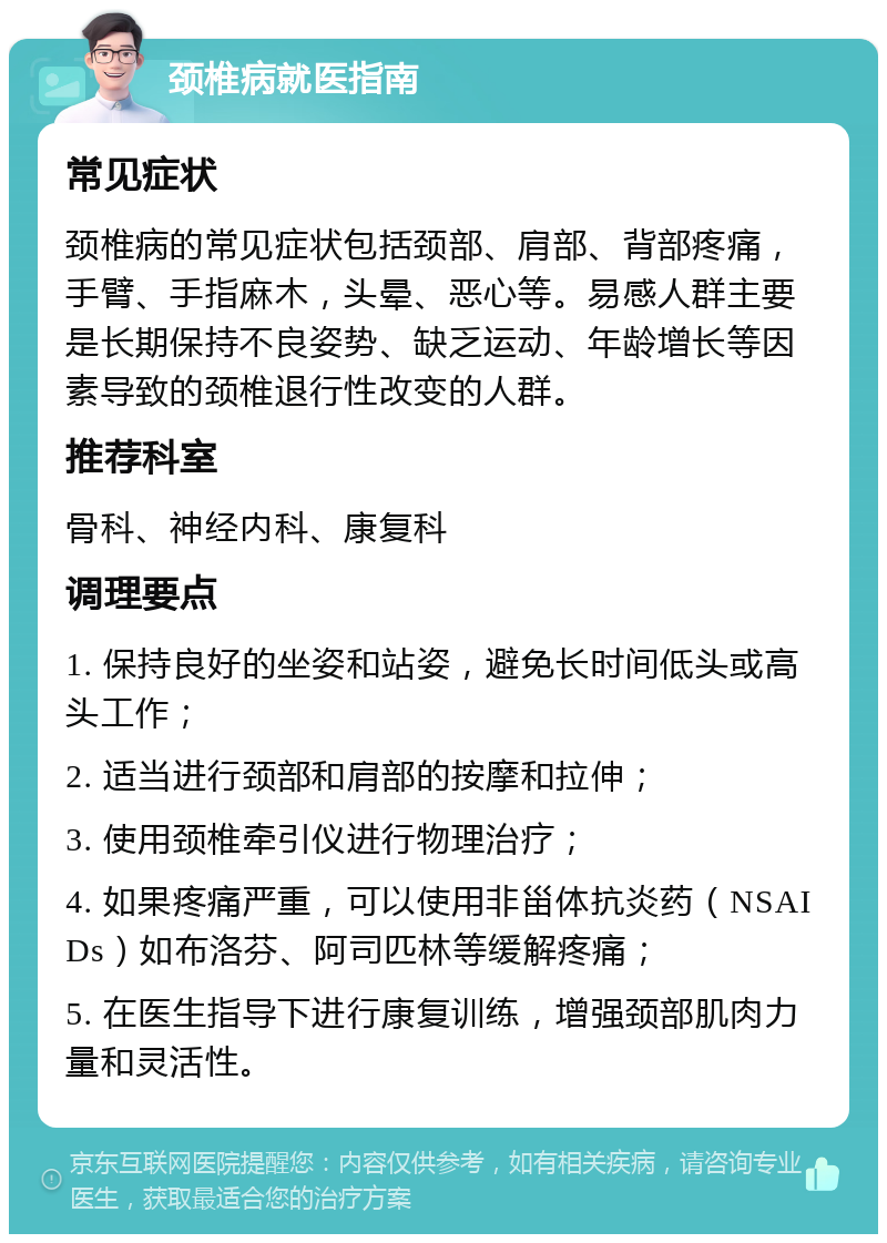 颈椎病就医指南 常见症状 颈椎病的常见症状包括颈部、肩部、背部疼痛，手臂、手指麻木，头晕、恶心等。易感人群主要是长期保持不良姿势、缺乏运动、年龄增长等因素导致的颈椎退行性改变的人群。 推荐科室 骨科、神经内科、康复科 调理要点 1. 保持良好的坐姿和站姿，避免长时间低头或高头工作； 2. 适当进行颈部和肩部的按摩和拉伸； 3. 使用颈椎牵引仪进行物理治疗； 4. 如果疼痛严重，可以使用非甾体抗炎药（NSAIDs）如布洛芬、阿司匹林等缓解疼痛； 5. 在医生指导下进行康复训练，增强颈部肌肉力量和灵活性。