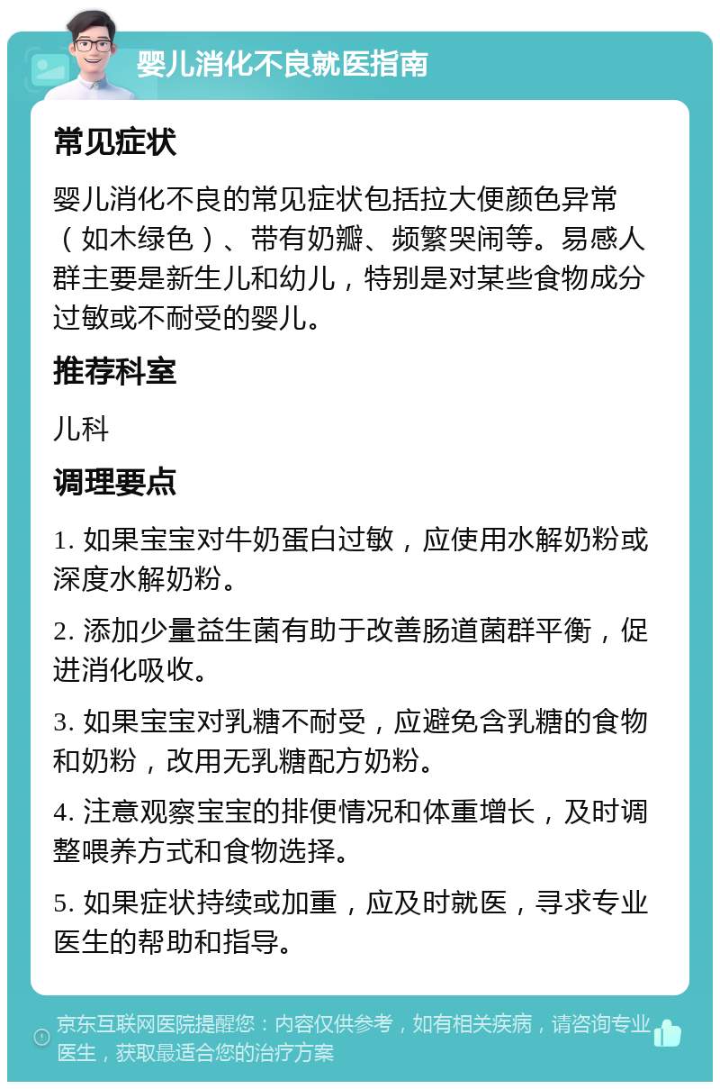 婴儿消化不良就医指南 常见症状 婴儿消化不良的常见症状包括拉大便颜色异常（如木绿色）、带有奶瓣、频繁哭闹等。易感人群主要是新生儿和幼儿，特别是对某些食物成分过敏或不耐受的婴儿。 推荐科室 儿科 调理要点 1. 如果宝宝对牛奶蛋白过敏，应使用水解奶粉或深度水解奶粉。 2. 添加少量益生菌有助于改善肠道菌群平衡，促进消化吸收。 3. 如果宝宝对乳糖不耐受，应避免含乳糖的食物和奶粉，改用无乳糖配方奶粉。 4. 注意观察宝宝的排便情况和体重增长，及时调整喂养方式和食物选择。 5. 如果症状持续或加重，应及时就医，寻求专业医生的帮助和指导。