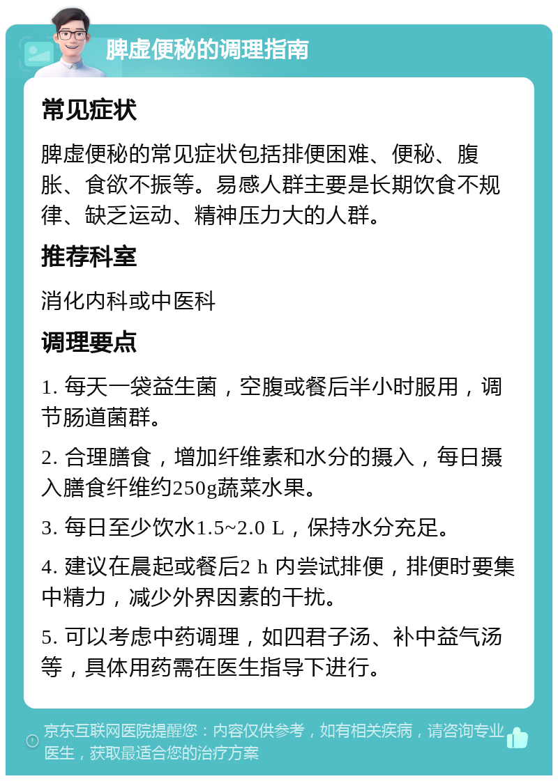 脾虚便秘的调理指南 常见症状 脾虚便秘的常见症状包括排便困难、便秘、腹胀、食欲不振等。易感人群主要是长期饮食不规律、缺乏运动、精神压力大的人群。 推荐科室 消化内科或中医科 调理要点 1. 每天一袋益生菌，空腹或餐后半小时服用，调节肠道菌群。 2. 合理膳食，增加纤维素和水分的摄入，每日摄入膳食纤维约250g蔬菜水果。 3. 每日至少饮水1.5~2.0 L，保持水分充足。 4. 建议在晨起或餐后2 h 内尝试排便，排便时要集中精力，减少外界因素的干扰。 5. 可以考虑中药调理，如四君子汤、补中益气汤等，具体用药需在医生指导下进行。