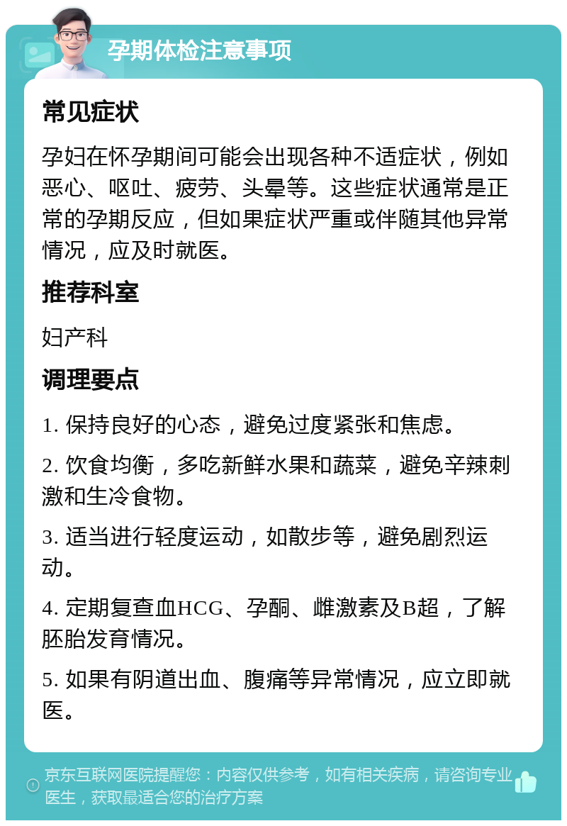 孕期体检注意事项 常见症状 孕妇在怀孕期间可能会出现各种不适症状，例如恶心、呕吐、疲劳、头晕等。这些症状通常是正常的孕期反应，但如果症状严重或伴随其他异常情况，应及时就医。 推荐科室 妇产科 调理要点 1. 保持良好的心态，避免过度紧张和焦虑。 2. 饮食均衡，多吃新鲜水果和蔬菜，避免辛辣刺激和生冷食物。 3. 适当进行轻度运动，如散步等，避免剧烈运动。 4. 定期复查血HCG、孕酮、雌激素及B超，了解胚胎发育情况。 5. 如果有阴道出血、腹痛等异常情况，应立即就医。