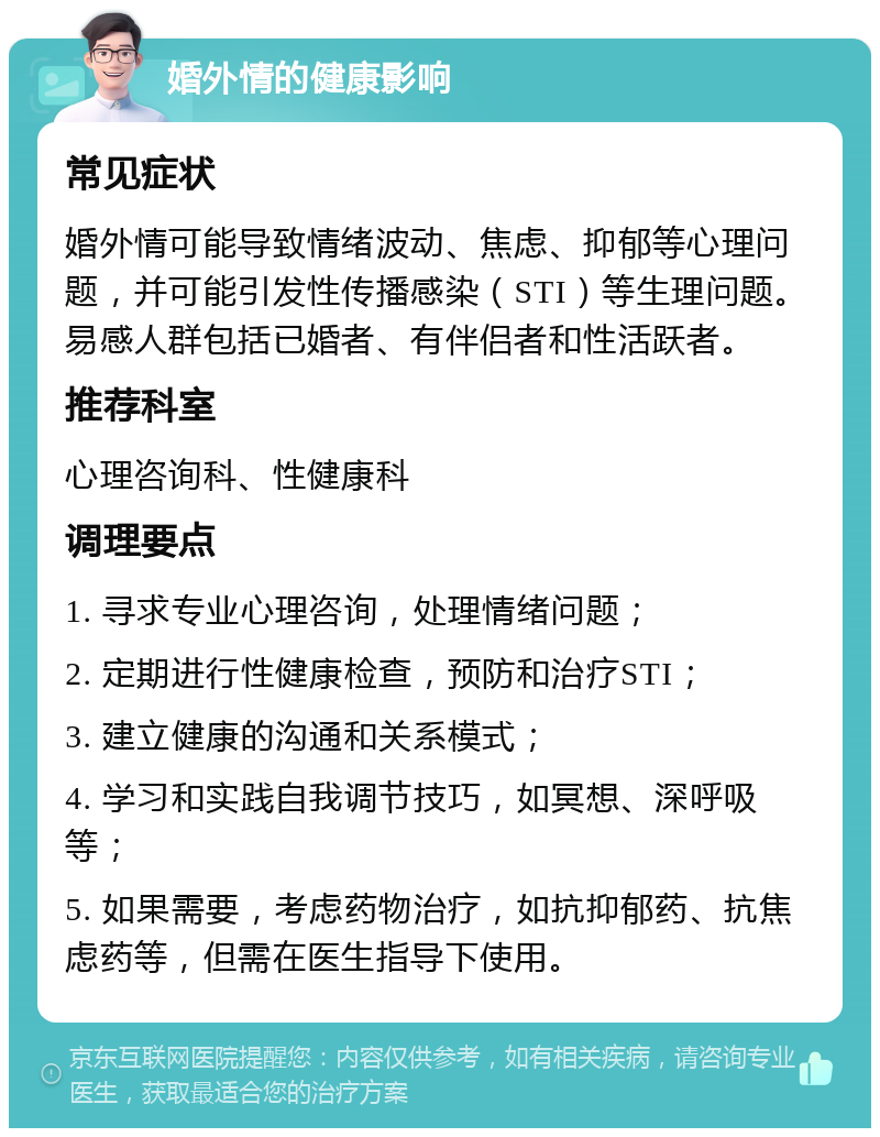 婚外情的健康影响 常见症状 婚外情可能导致情绪波动、焦虑、抑郁等心理问题，并可能引发性传播感染（STI）等生理问题。易感人群包括已婚者、有伴侣者和性活跃者。 推荐科室 心理咨询科、性健康科 调理要点 1. 寻求专业心理咨询，处理情绪问题； 2. 定期进行性健康检查，预防和治疗STI； 3. 建立健康的沟通和关系模式； 4. 学习和实践自我调节技巧，如冥想、深呼吸等； 5. 如果需要，考虑药物治疗，如抗抑郁药、抗焦虑药等，但需在医生指导下使用。