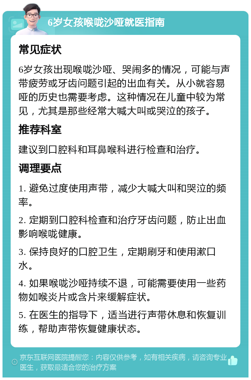 6岁女孩喉咙沙哑就医指南 常见症状 6岁女孩出现喉咙沙哑、哭闹多的情况，可能与声带疲劳或牙齿问题引起的出血有关。从小就容易哑的历史也需要考虑。这种情况在儿童中较为常见，尤其是那些经常大喊大叫或哭泣的孩子。 推荐科室 建议到口腔科和耳鼻喉科进行检查和治疗。 调理要点 1. 避免过度使用声带，减少大喊大叫和哭泣的频率。 2. 定期到口腔科检查和治疗牙齿问题，防止出血影响喉咙健康。 3. 保持良好的口腔卫生，定期刷牙和使用漱口水。 4. 如果喉咙沙哑持续不退，可能需要使用一些药物如喉炎片或含片来缓解症状。 5. 在医生的指导下，适当进行声带休息和恢复训练，帮助声带恢复健康状态。