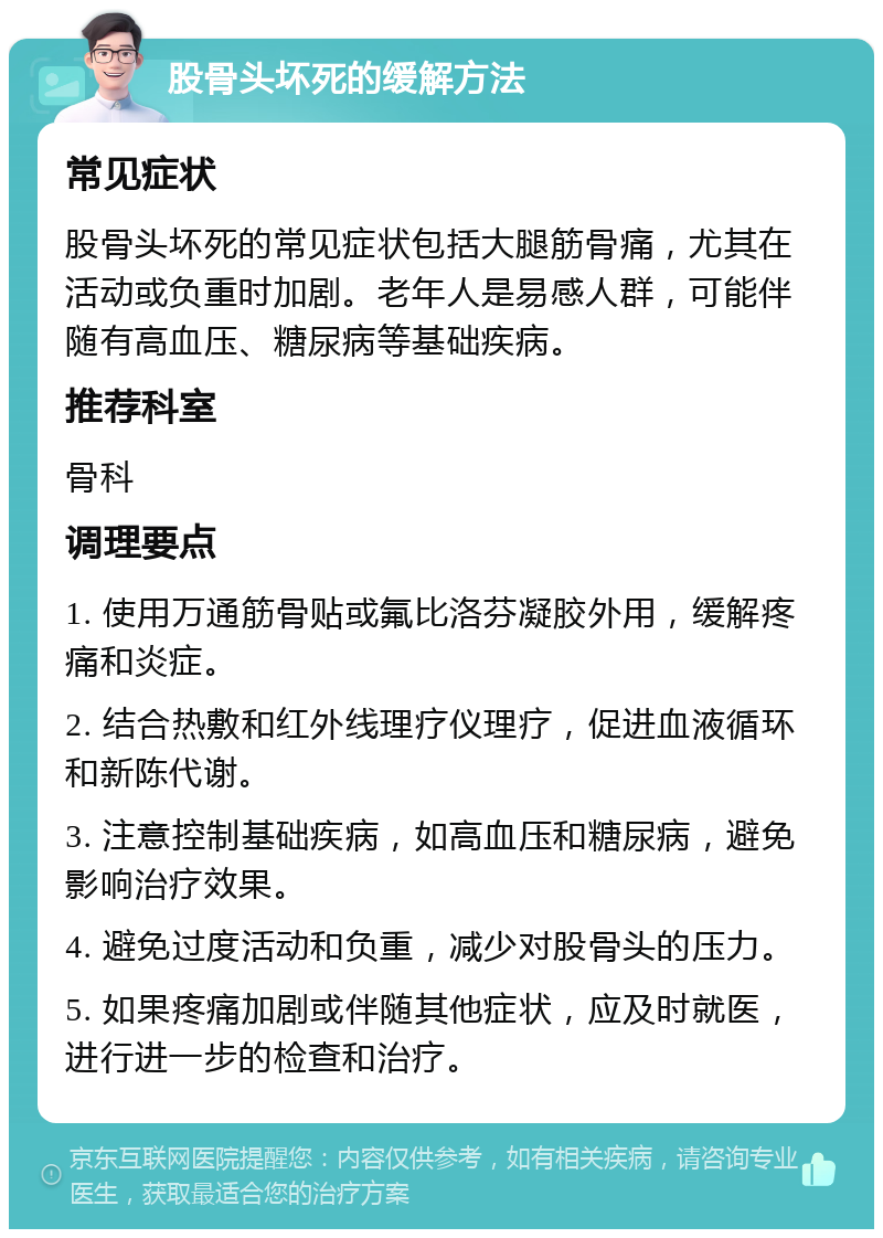 股骨头坏死的缓解方法 常见症状 股骨头坏死的常见症状包括大腿筋骨痛，尤其在活动或负重时加剧。老年人是易感人群，可能伴随有高血压、糖尿病等基础疾病。 推荐科室 骨科 调理要点 1. 使用万通筋骨贴或氟比洛芬凝胶外用，缓解疼痛和炎症。 2. 结合热敷和红外线理疗仪理疗，促进血液循环和新陈代谢。 3. 注意控制基础疾病，如高血压和糖尿病，避免影响治疗效果。 4. 避免过度活动和负重，减少对股骨头的压力。 5. 如果疼痛加剧或伴随其他症状，应及时就医，进行进一步的检查和治疗。