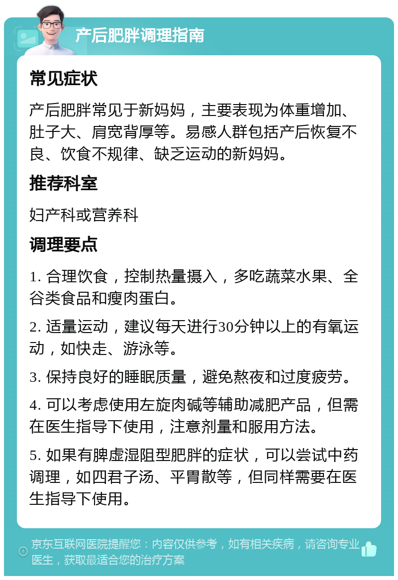 产后肥胖调理指南 常见症状 产后肥胖常见于新妈妈，主要表现为体重增加、肚子大、肩宽背厚等。易感人群包括产后恢复不良、饮食不规律、缺乏运动的新妈妈。 推荐科室 妇产科或营养科 调理要点 1. 合理饮食，控制热量摄入，多吃蔬菜水果、全谷类食品和瘦肉蛋白。 2. 适量运动，建议每天进行30分钟以上的有氧运动，如快走、游泳等。 3. 保持良好的睡眠质量，避免熬夜和过度疲劳。 4. 可以考虑使用左旋肉碱等辅助减肥产品，但需在医生指导下使用，注意剂量和服用方法。 5. 如果有脾虚湿阻型肥胖的症状，可以尝试中药调理，如四君子汤、平胃散等，但同样需要在医生指导下使用。