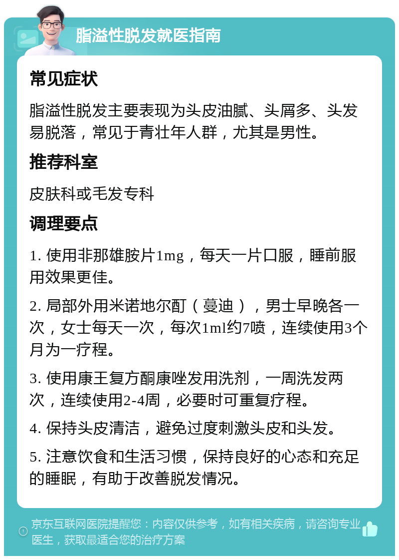 脂溢性脱发就医指南 常见症状 脂溢性脱发主要表现为头皮油腻、头屑多、头发易脱落，常见于青壮年人群，尤其是男性。 推荐科室 皮肤科或毛发专科 调理要点 1. 使用非那雄胺片1mg，每天一片口服，睡前服用效果更佳。 2. 局部外用米诺地尔酊（蔓迪），男士早晚各一次，女士每天一次，每次1ml约7喷，连续使用3个月为一疗程。 3. 使用康王复方酮康唑发用洗剂，一周洗发两次，连续使用2-4周，必要时可重复疗程。 4. 保持头皮清洁，避免过度刺激头皮和头发。 5. 注意饮食和生活习惯，保持良好的心态和充足的睡眠，有助于改善脱发情况。