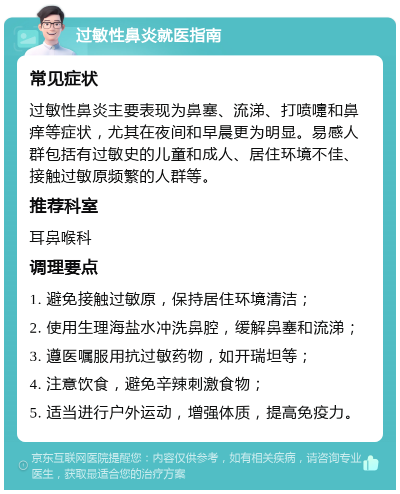 过敏性鼻炎就医指南 常见症状 过敏性鼻炎主要表现为鼻塞、流涕、打喷嚏和鼻痒等症状，尤其在夜间和早晨更为明显。易感人群包括有过敏史的儿童和成人、居住环境不佳、接触过敏原频繁的人群等。 推荐科室 耳鼻喉科 调理要点 1. 避免接触过敏原，保持居住环境清洁； 2. 使用生理海盐水冲洗鼻腔，缓解鼻塞和流涕； 3. 遵医嘱服用抗过敏药物，如开瑞坦等； 4. 注意饮食，避免辛辣刺激食物； 5. 适当进行户外运动，增强体质，提高免疫力。