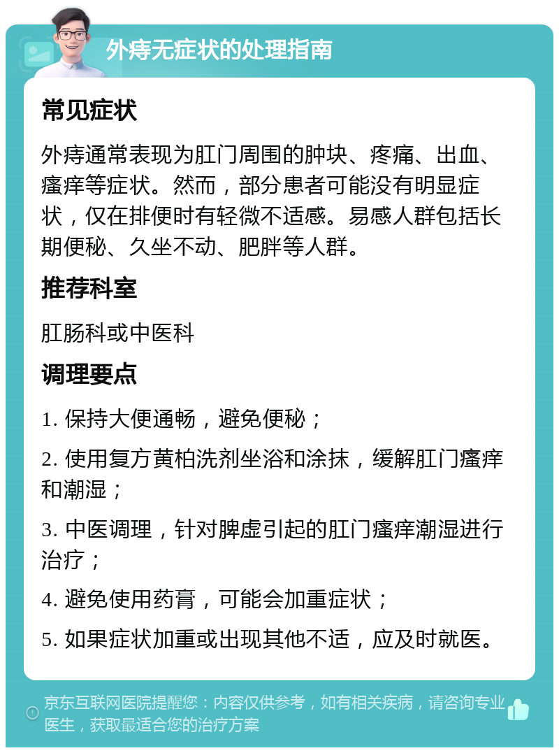 外痔无症状的处理指南 常见症状 外痔通常表现为肛门周围的肿块、疼痛、出血、瘙痒等症状。然而，部分患者可能没有明显症状，仅在排便时有轻微不适感。易感人群包括长期便秘、久坐不动、肥胖等人群。 推荐科室 肛肠科或中医科 调理要点 1. 保持大便通畅，避免便秘； 2. 使用复方黄柏洗剂坐浴和涂抹，缓解肛门瘙痒和潮湿； 3. 中医调理，针对脾虚引起的肛门瘙痒潮湿进行治疗； 4. 避免使用药膏，可能会加重症状； 5. 如果症状加重或出现其他不适，应及时就医。