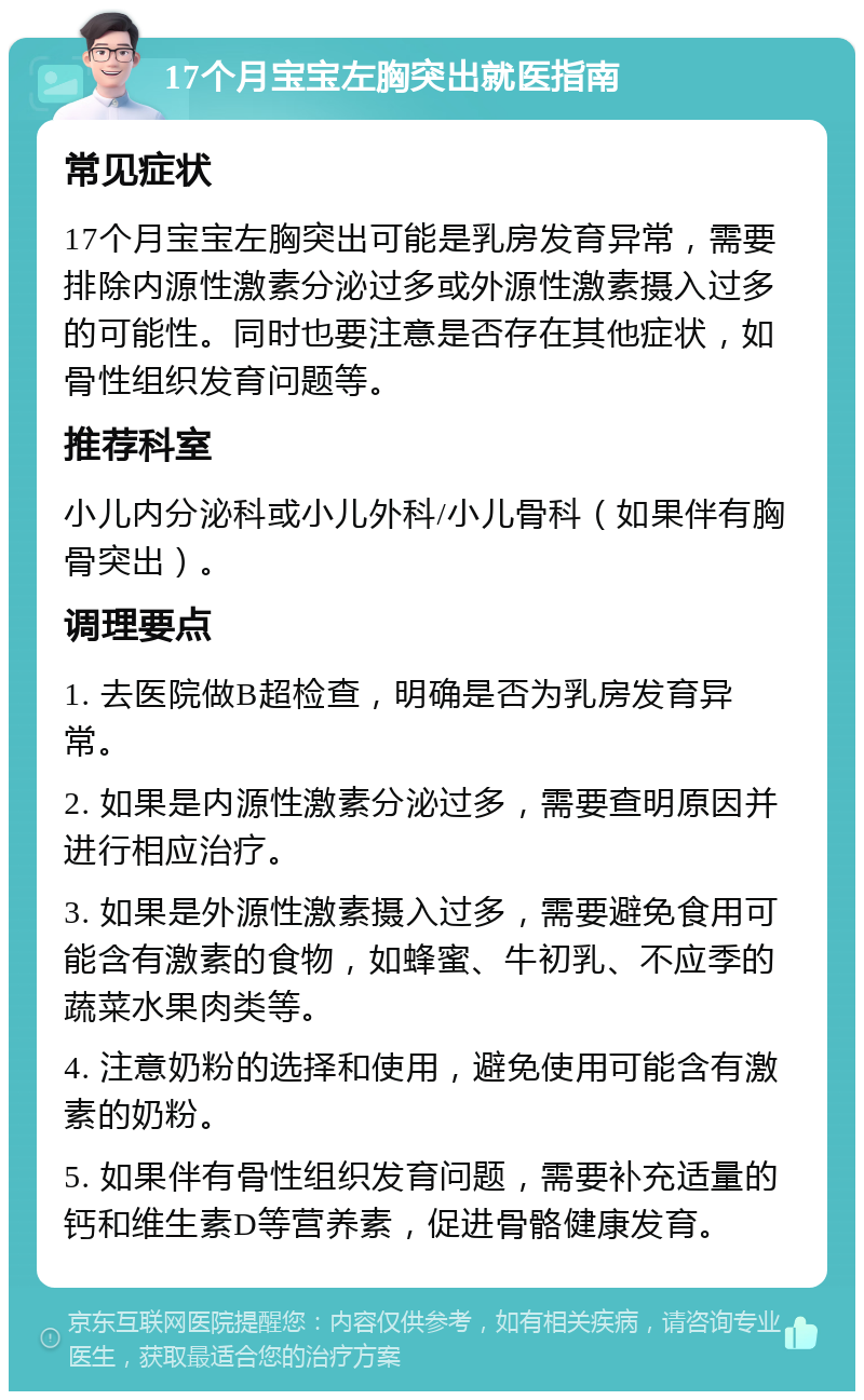 17个月宝宝左胸突出就医指南 常见症状 17个月宝宝左胸突出可能是乳房发育异常，需要排除内源性激素分泌过多或外源性激素摄入过多的可能性。同时也要注意是否存在其他症状，如骨性组织发育问题等。 推荐科室 小儿内分泌科或小儿外科/小儿骨科（如果伴有胸骨突出）。 调理要点 1. 去医院做B超检查，明确是否为乳房发育异常。 2. 如果是内源性激素分泌过多，需要查明原因并进行相应治疗。 3. 如果是外源性激素摄入过多，需要避免食用可能含有激素的食物，如蜂蜜、牛初乳、不应季的蔬菜水果肉类等。 4. 注意奶粉的选择和使用，避免使用可能含有激素的奶粉。 5. 如果伴有骨性组织发育问题，需要补充适量的钙和维生素D等营养素，促进骨骼健康发育。