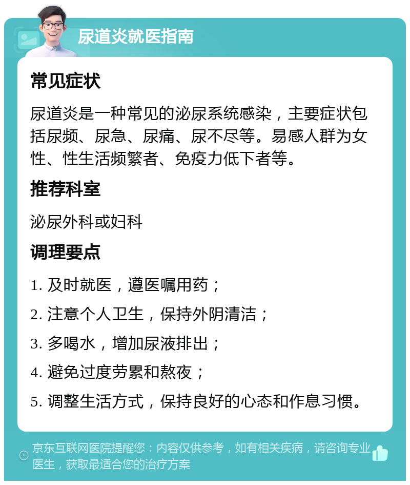 尿道炎就医指南 常见症状 尿道炎是一种常见的泌尿系统感染，主要症状包括尿频、尿急、尿痛、尿不尽等。易感人群为女性、性生活频繁者、免疫力低下者等。 推荐科室 泌尿外科或妇科 调理要点 1. 及时就医，遵医嘱用药； 2. 注意个人卫生，保持外阴清洁； 3. 多喝水，增加尿液排出； 4. 避免过度劳累和熬夜； 5. 调整生活方式，保持良好的心态和作息习惯。