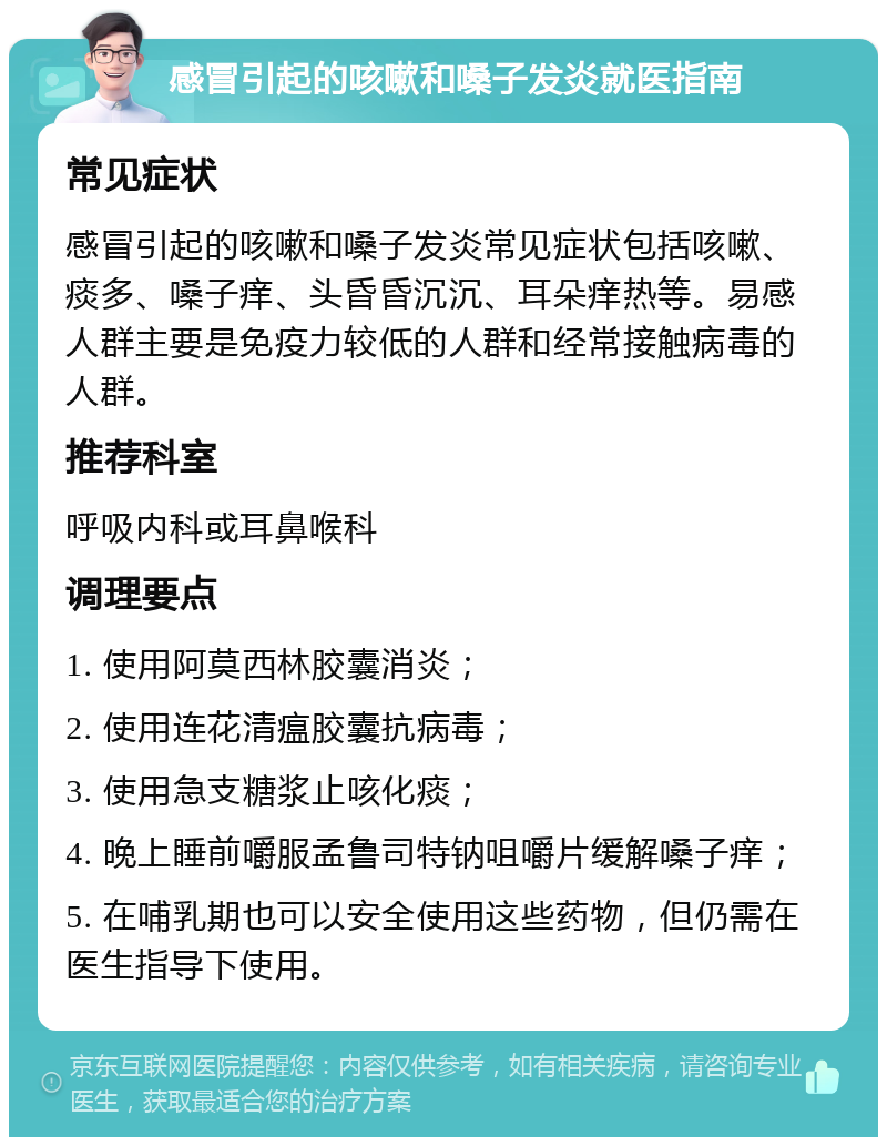 感冒引起的咳嗽和嗓子发炎就医指南 常见症状 感冒引起的咳嗽和嗓子发炎常见症状包括咳嗽、痰多、嗓子痒、头昏昏沉沉、耳朵痒热等。易感人群主要是免疫力较低的人群和经常接触病毒的人群。 推荐科室 呼吸内科或耳鼻喉科 调理要点 1. 使用阿莫西林胶囊消炎； 2. 使用连花清瘟胶囊抗病毒； 3. 使用急支糖浆止咳化痰； 4. 晚上睡前嚼服孟鲁司特钠咀嚼片缓解嗓子痒； 5. 在哺乳期也可以安全使用这些药物，但仍需在医生指导下使用。