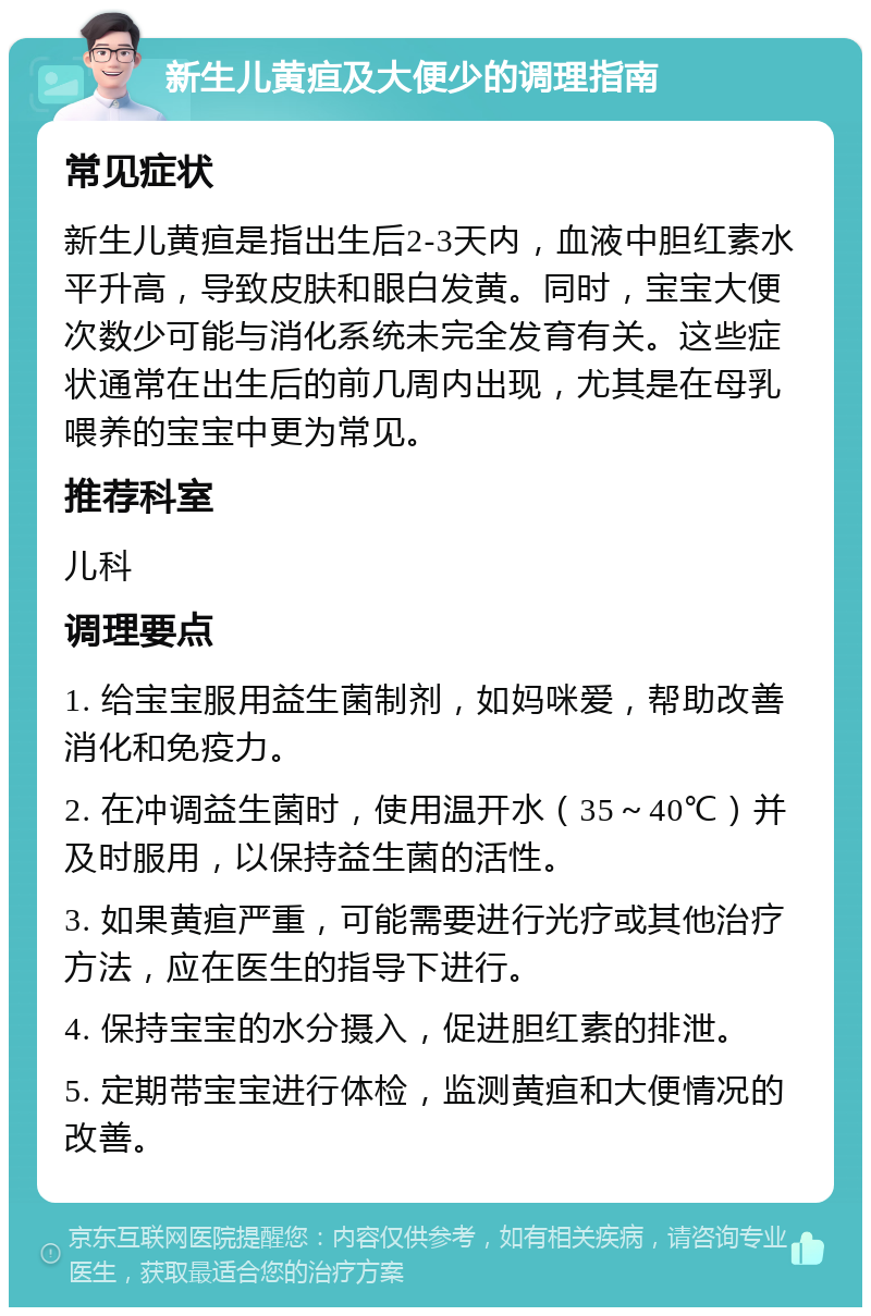 新生儿黄疸及大便少的调理指南 常见症状 新生儿黄疸是指出生后2-3天内，血液中胆红素水平升高，导致皮肤和眼白发黄。同时，宝宝大便次数少可能与消化系统未完全发育有关。这些症状通常在出生后的前几周内出现，尤其是在母乳喂养的宝宝中更为常见。 推荐科室 儿科 调理要点 1. 给宝宝服用益生菌制剂，如妈咪爱，帮助改善消化和免疫力。 2. 在冲调益生菌时，使用温开水（35～40℃）并及时服用，以保持益生菌的活性。 3. 如果黄疸严重，可能需要进行光疗或其他治疗方法，应在医生的指导下进行。 4. 保持宝宝的水分摄入，促进胆红素的排泄。 5. 定期带宝宝进行体检，监测黄疸和大便情况的改善。