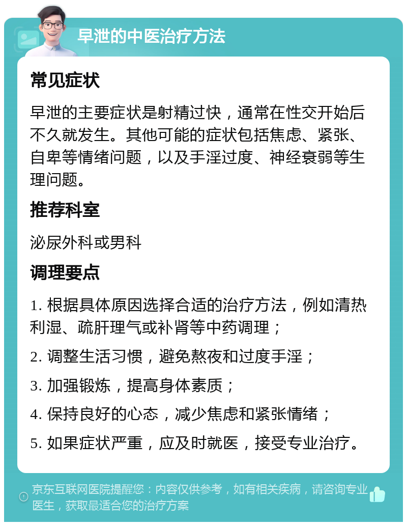 早泄的中医治疗方法 常见症状 早泄的主要症状是射精过快，通常在性交开始后不久就发生。其他可能的症状包括焦虑、紧张、自卑等情绪问题，以及手淫过度、神经衰弱等生理问题。 推荐科室 泌尿外科或男科 调理要点 1. 根据具体原因选择合适的治疗方法，例如清热利湿、疏肝理气或补肾等中药调理； 2. 调整生活习惯，避免熬夜和过度手淫； 3. 加强锻炼，提高身体素质； 4. 保持良好的心态，减少焦虑和紧张情绪； 5. 如果症状严重，应及时就医，接受专业治疗。