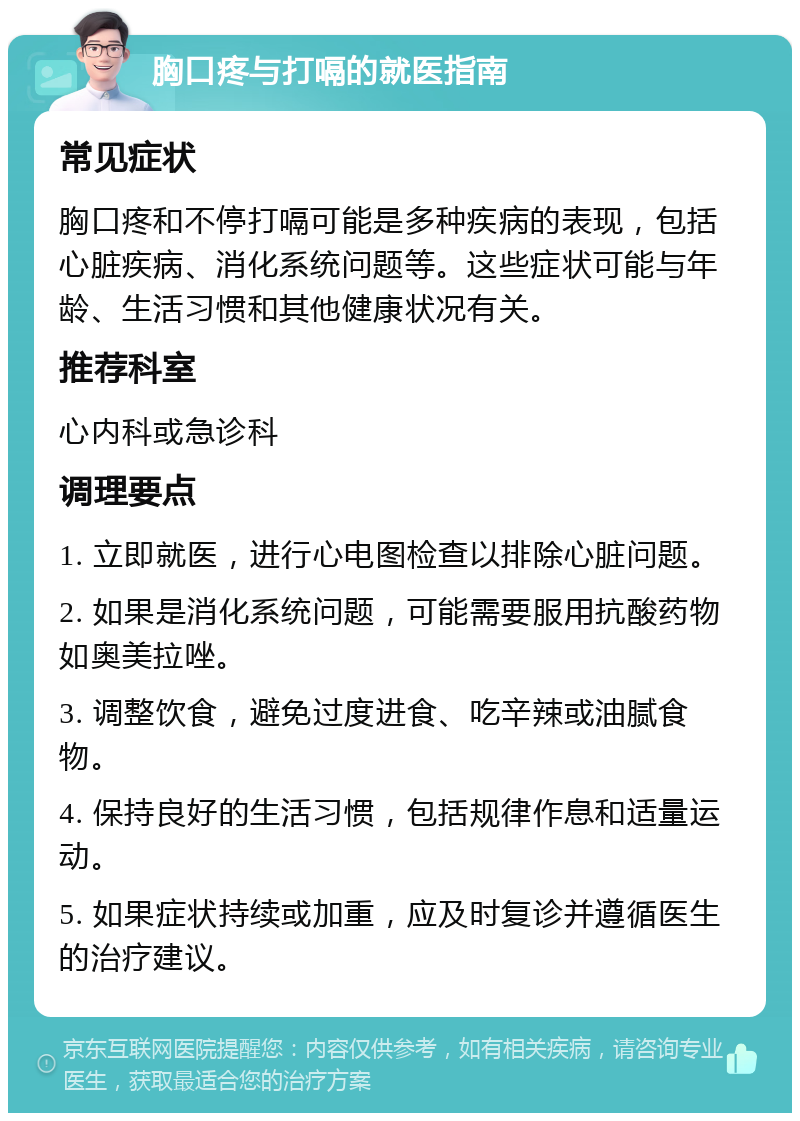 胸口疼与打嗝的就医指南 常见症状 胸口疼和不停打嗝可能是多种疾病的表现，包括心脏疾病、消化系统问题等。这些症状可能与年龄、生活习惯和其他健康状况有关。 推荐科室 心内科或急诊科 调理要点 1. 立即就医，进行心电图检查以排除心脏问题。 2. 如果是消化系统问题，可能需要服用抗酸药物如奥美拉唑。 3. 调整饮食，避免过度进食、吃辛辣或油腻食物。 4. 保持良好的生活习惯，包括规律作息和适量运动。 5. 如果症状持续或加重，应及时复诊并遵循医生的治疗建议。