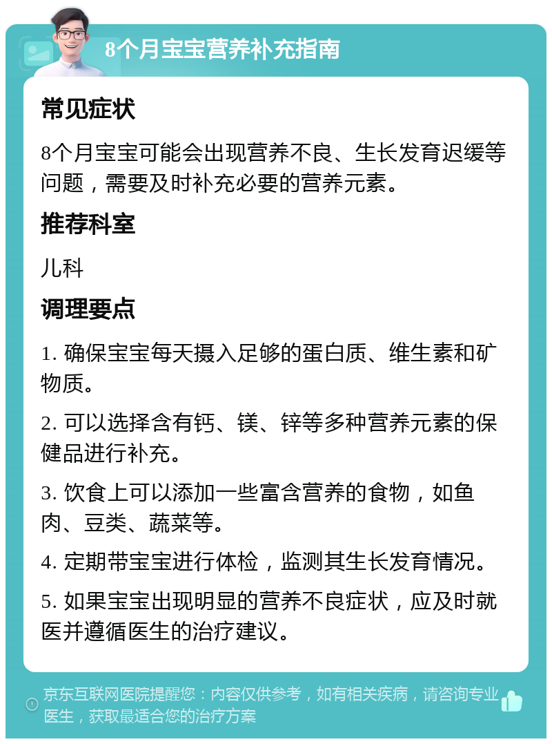 8个月宝宝营养补充指南 常见症状 8个月宝宝可能会出现营养不良、生长发育迟缓等问题，需要及时补充必要的营养元素。 推荐科室 儿科 调理要点 1. 确保宝宝每天摄入足够的蛋白质、维生素和矿物质。 2. 可以选择含有钙、镁、锌等多种营养元素的保健品进行补充。 3. 饮食上可以添加一些富含营养的食物，如鱼肉、豆类、蔬菜等。 4. 定期带宝宝进行体检，监测其生长发育情况。 5. 如果宝宝出现明显的营养不良症状，应及时就医并遵循医生的治疗建议。