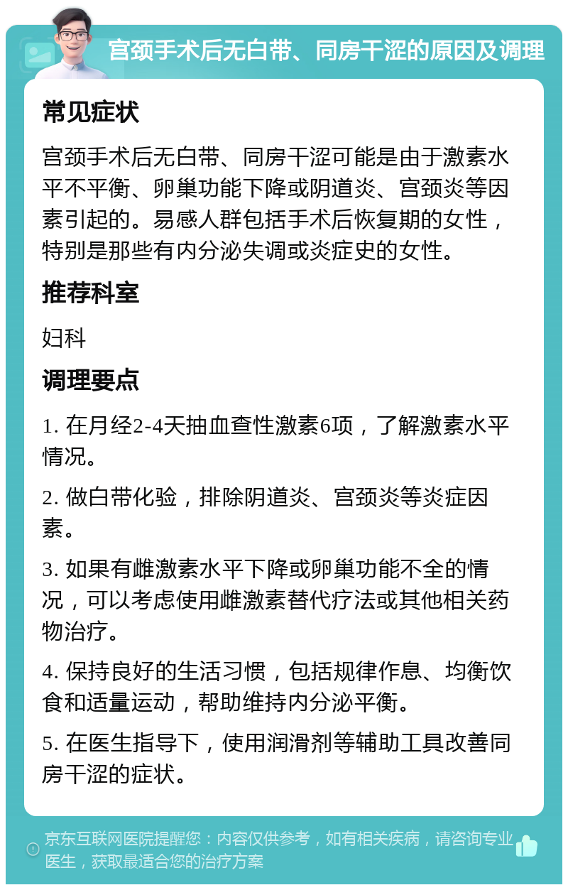 宫颈手术后无白带、同房干涩的原因及调理 常见症状 宫颈手术后无白带、同房干涩可能是由于激素水平不平衡、卵巢功能下降或阴道炎、宫颈炎等因素引起的。易感人群包括手术后恢复期的女性，特别是那些有内分泌失调或炎症史的女性。 推荐科室 妇科 调理要点 1. 在月经2-4天抽血查性激素6项，了解激素水平情况。 2. 做白带化验，排除阴道炎、宫颈炎等炎症因素。 3. 如果有雌激素水平下降或卵巢功能不全的情况，可以考虑使用雌激素替代疗法或其他相关药物治疗。 4. 保持良好的生活习惯，包括规律作息、均衡饮食和适量运动，帮助维持内分泌平衡。 5. 在医生指导下，使用润滑剂等辅助工具改善同房干涩的症状。