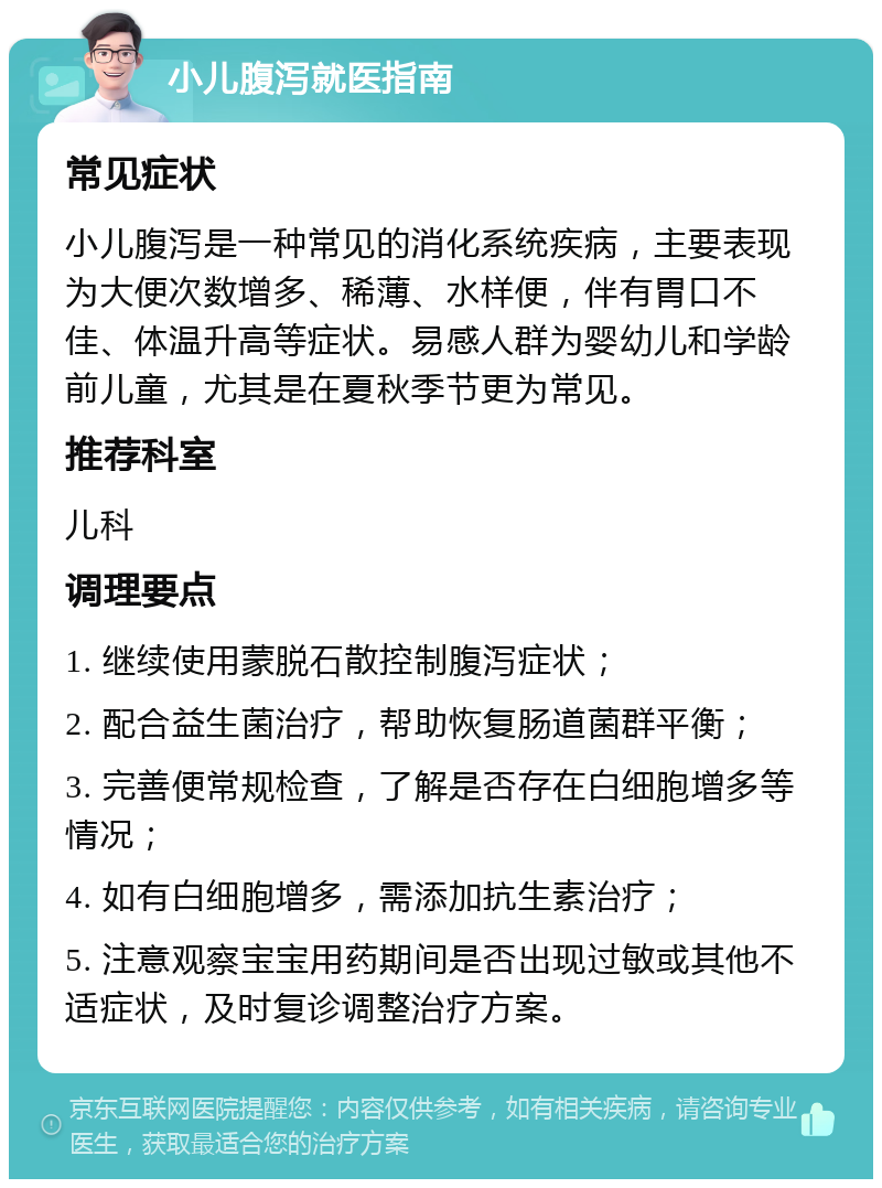 小儿腹泻就医指南 常见症状 小儿腹泻是一种常见的消化系统疾病，主要表现为大便次数增多、稀薄、水样便，伴有胃口不佳、体温升高等症状。易感人群为婴幼儿和学龄前儿童，尤其是在夏秋季节更为常见。 推荐科室 儿科 调理要点 1. 继续使用蒙脱石散控制腹泻症状； 2. 配合益生菌治疗，帮助恢复肠道菌群平衡； 3. 完善便常规检查，了解是否存在白细胞增多等情况； 4. 如有白细胞增多，需添加抗生素治疗； 5. 注意观察宝宝用药期间是否出现过敏或其他不适症状，及时复诊调整治疗方案。