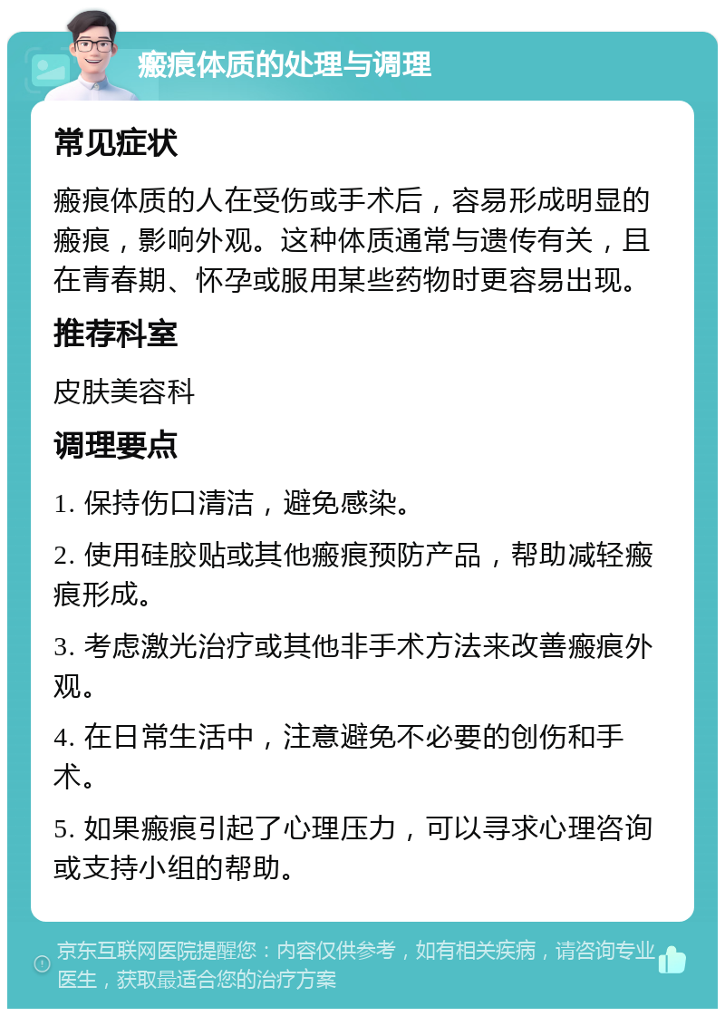 瘢痕体质的处理与调理 常见症状 瘢痕体质的人在受伤或手术后，容易形成明显的瘢痕，影响外观。这种体质通常与遗传有关，且在青春期、怀孕或服用某些药物时更容易出现。 推荐科室 皮肤美容科 调理要点 1. 保持伤口清洁，避免感染。 2. 使用硅胶贴或其他瘢痕预防产品，帮助减轻瘢痕形成。 3. 考虑激光治疗或其他非手术方法来改善瘢痕外观。 4. 在日常生活中，注意避免不必要的创伤和手术。 5. 如果瘢痕引起了心理压力，可以寻求心理咨询或支持小组的帮助。