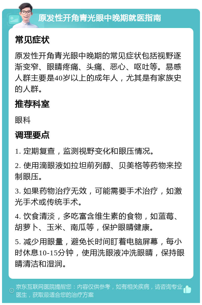 原发性开角青光眼中晚期就医指南 常见症状 原发性开角青光眼中晚期的常见症状包括视野逐渐变窄、眼睛疼痛、头痛、恶心、呕吐等。易感人群主要是40岁以上的成年人，尤其是有家族史的人群。 推荐科室 眼科 调理要点 1. 定期复查，监测视野变化和眼压情况。 2. 使用滴眼液如拉坦前列醇、贝美格等药物来控制眼压。 3. 如果药物治疗无效，可能需要手术治疗，如激光手术或传统手术。 4. 饮食清淡，多吃富含维生素的食物，如蓝莓、胡萝卜、玉米、南瓜等，保护眼睛健康。 5. 减少用眼量，避免长时间盯着电脑屏幕，每小时休息10-15分钟，使用洗眼液冲洗眼睛，保持眼睛清洁和湿润。