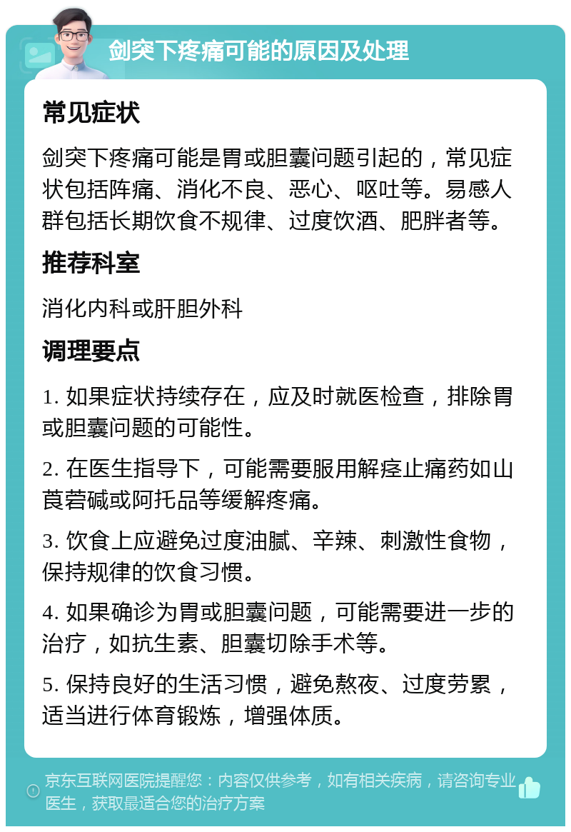 剑突下疼痛可能的原因及处理 常见症状 剑突下疼痛可能是胃或胆囊问题引起的，常见症状包括阵痛、消化不良、恶心、呕吐等。易感人群包括长期饮食不规律、过度饮酒、肥胖者等。 推荐科室 消化内科或肝胆外科 调理要点 1. 如果症状持续存在，应及时就医检查，排除胃或胆囊问题的可能性。 2. 在医生指导下，可能需要服用解痉止痛药如山莨菪碱或阿托品等缓解疼痛。 3. 饮食上应避免过度油腻、辛辣、刺激性食物，保持规律的饮食习惯。 4. 如果确诊为胃或胆囊问题，可能需要进一步的治疗，如抗生素、胆囊切除手术等。 5. 保持良好的生活习惯，避免熬夜、过度劳累，适当进行体育锻炼，增强体质。