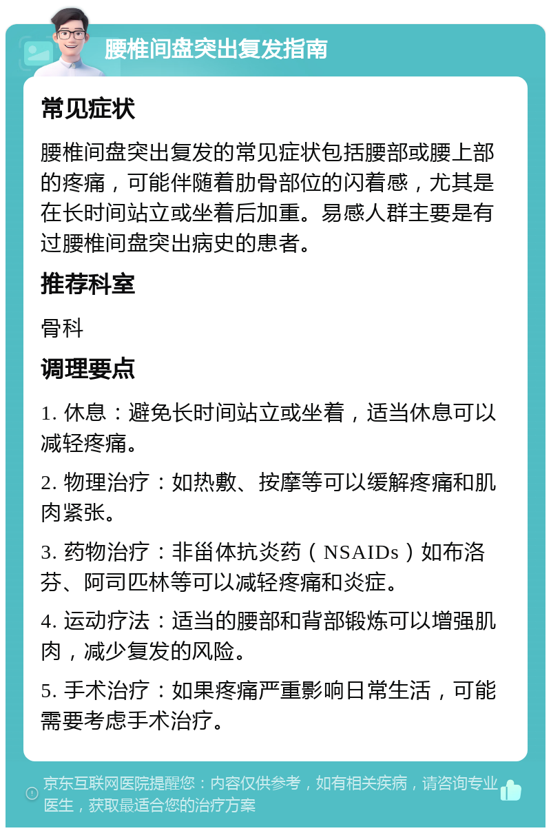 腰椎间盘突出复发指南 常见症状 腰椎间盘突出复发的常见症状包括腰部或腰上部的疼痛，可能伴随着肋骨部位的闪着感，尤其是在长时间站立或坐着后加重。易感人群主要是有过腰椎间盘突出病史的患者。 推荐科室 骨科 调理要点 1. 休息：避免长时间站立或坐着，适当休息可以减轻疼痛。 2. 物理治疗：如热敷、按摩等可以缓解疼痛和肌肉紧张。 3. 药物治疗：非甾体抗炎药（NSAIDs）如布洛芬、阿司匹林等可以减轻疼痛和炎症。 4. 运动疗法：适当的腰部和背部锻炼可以增强肌肉，减少复发的风险。 5. 手术治疗：如果疼痛严重影响日常生活，可能需要考虑手术治疗。