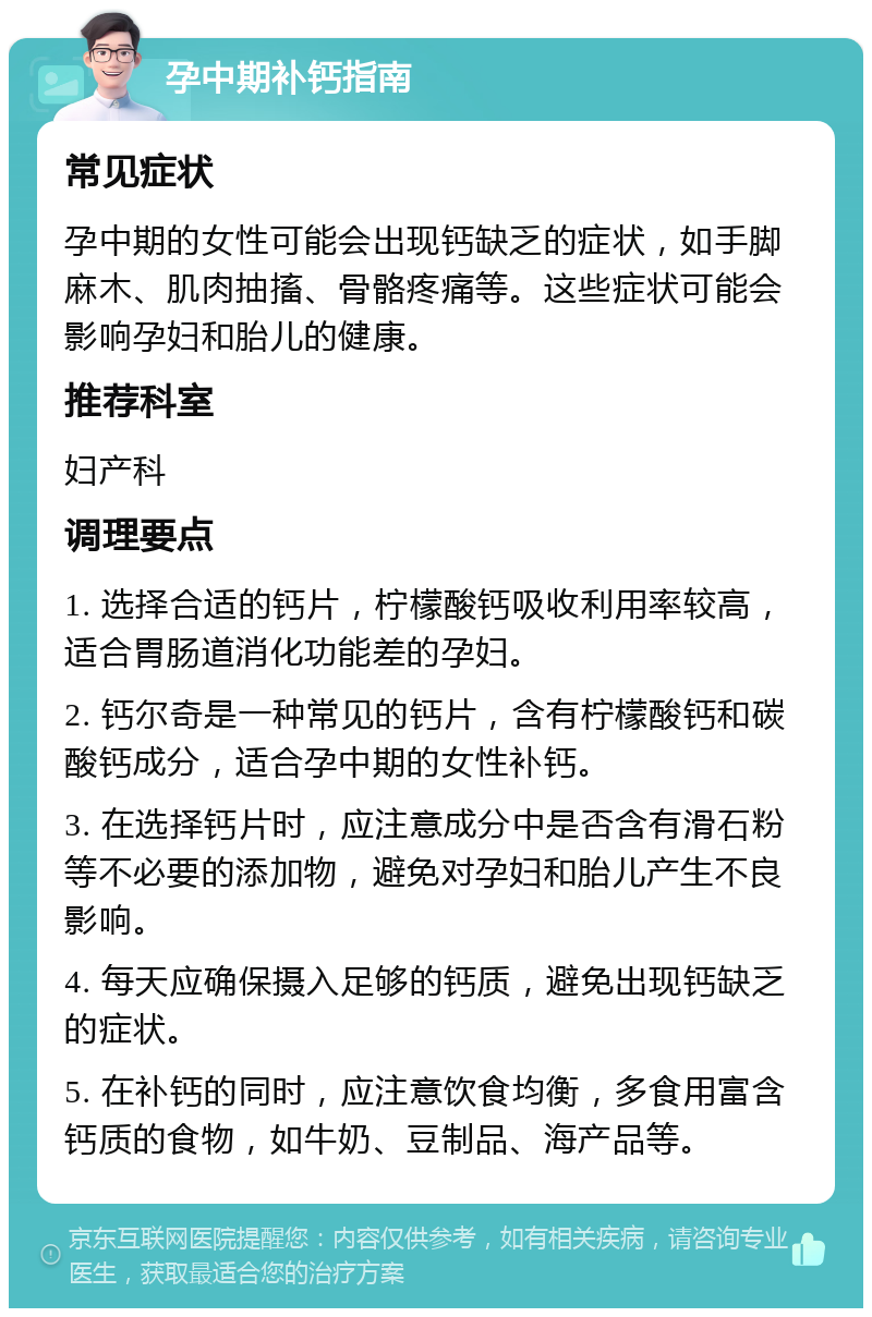 孕中期补钙指南 常见症状 孕中期的女性可能会出现钙缺乏的症状，如手脚麻木、肌肉抽搐、骨骼疼痛等。这些症状可能会影响孕妇和胎儿的健康。 推荐科室 妇产科 调理要点 1. 选择合适的钙片，柠檬酸钙吸收利用率较高，适合胃肠道消化功能差的孕妇。 2. 钙尔奇是一种常见的钙片，含有柠檬酸钙和碳酸钙成分，适合孕中期的女性补钙。 3. 在选择钙片时，应注意成分中是否含有滑石粉等不必要的添加物，避免对孕妇和胎儿产生不良影响。 4. 每天应确保摄入足够的钙质，避免出现钙缺乏的症状。 5. 在补钙的同时，应注意饮食均衡，多食用富含钙质的食物，如牛奶、豆制品、海产品等。