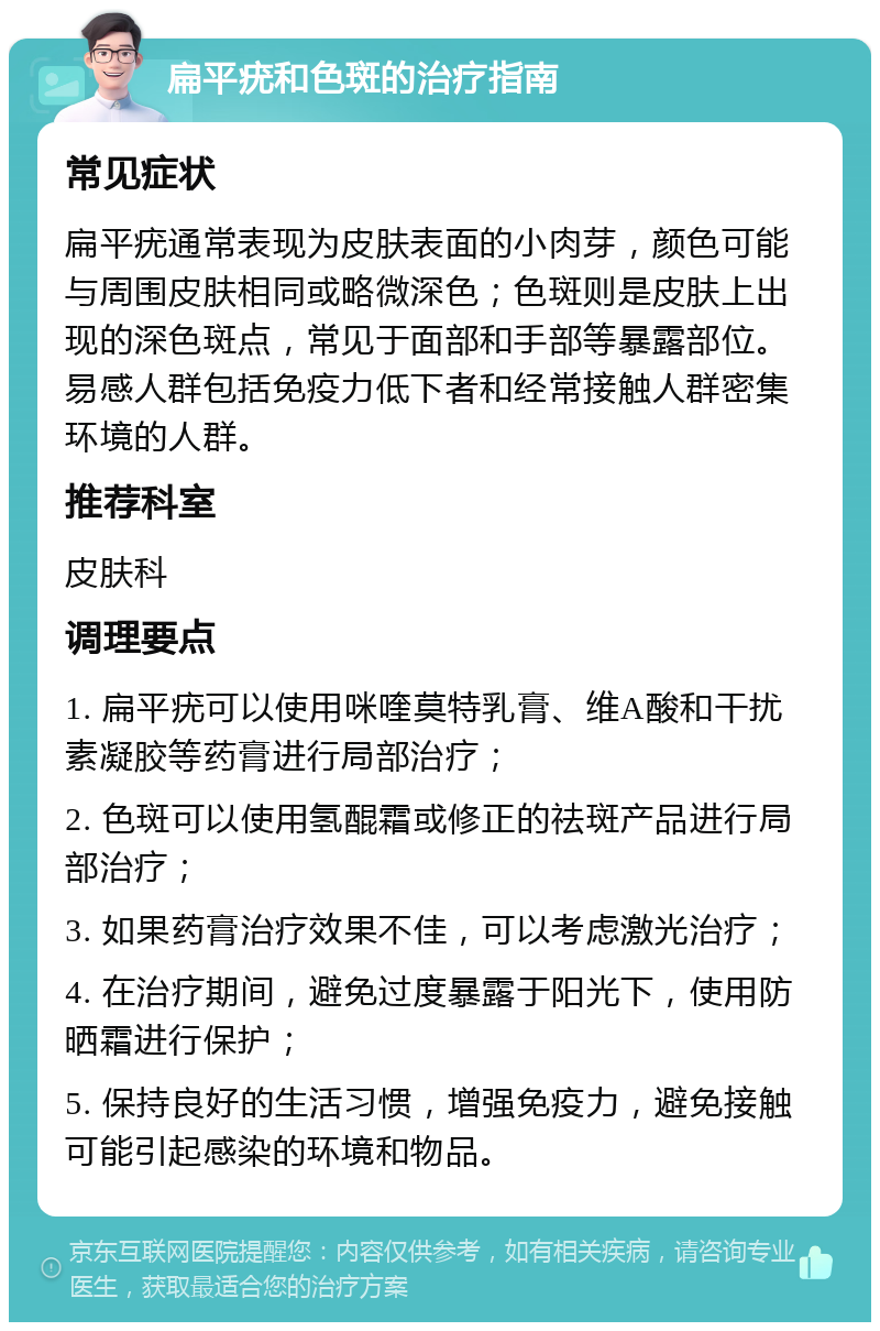 扁平疣和色斑的治疗指南 常见症状 扁平疣通常表现为皮肤表面的小肉芽，颜色可能与周围皮肤相同或略微深色；色斑则是皮肤上出现的深色斑点，常见于面部和手部等暴露部位。易感人群包括免疫力低下者和经常接触人群密集环境的人群。 推荐科室 皮肤科 调理要点 1. 扁平疣可以使用咪喹莫特乳膏、维A酸和干扰素凝胶等药膏进行局部治疗； 2. 色斑可以使用氢醌霜或修正的祛斑产品进行局部治疗； 3. 如果药膏治疗效果不佳，可以考虑激光治疗； 4. 在治疗期间，避免过度暴露于阳光下，使用防晒霜进行保护； 5. 保持良好的生活习惯，增强免疫力，避免接触可能引起感染的环境和物品。