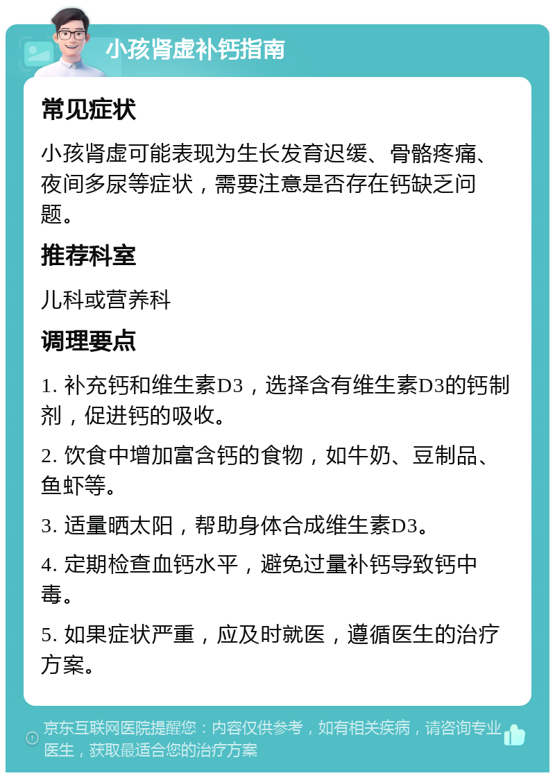 小孩肾虚补钙指南 常见症状 小孩肾虚可能表现为生长发育迟缓、骨骼疼痛、夜间多尿等症状，需要注意是否存在钙缺乏问题。 推荐科室 儿科或营养科 调理要点 1. 补充钙和维生素D3，选择含有维生素D3的钙制剂，促进钙的吸收。 2. 饮食中增加富含钙的食物，如牛奶、豆制品、鱼虾等。 3. 适量晒太阳，帮助身体合成维生素D3。 4. 定期检查血钙水平，避免过量补钙导致钙中毒。 5. 如果症状严重，应及时就医，遵循医生的治疗方案。