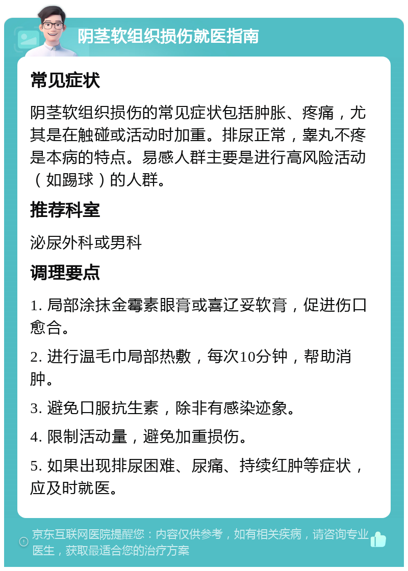 阴茎软组织损伤就医指南 常见症状 阴茎软组织损伤的常见症状包括肿胀、疼痛，尤其是在触碰或活动时加重。排尿正常，睾丸不疼是本病的特点。易感人群主要是进行高风险活动（如踢球）的人群。 推荐科室 泌尿外科或男科 调理要点 1. 局部涂抹金霉素眼膏或喜辽妥软膏，促进伤口愈合。 2. 进行温毛巾局部热敷，每次10分钟，帮助消肿。 3. 避免口服抗生素，除非有感染迹象。 4. 限制活动量，避免加重损伤。 5. 如果出现排尿困难、尿痛、持续红肿等症状，应及时就医。