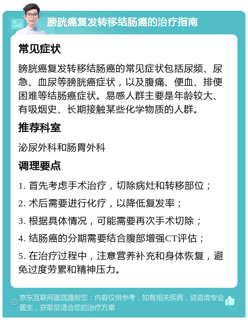 膀胱癌复发转移结肠癌的治疗指南 常见症状 膀胱癌复发转移结肠癌的常见症状包括尿频、尿急、血尿等膀胱癌症状，以及腹痛、便血、排便困难等结肠癌症状。易感人群主要是年龄较大、有吸烟史、长期接触某些化学物质的人群。 推荐科室 泌尿外科和肠胃外科 调理要点 1. 首先考虑手术治疗，切除病灶和转移部位； 2. 术后需要进行化疗，以降低复发率； 3. 根据具体情况，可能需要再次手术切除； 4. 结肠癌的分期需要结合腹部增强CT评估； 5. 在治疗过程中，注意营养补充和身体恢复，避免过度劳累和精神压力。