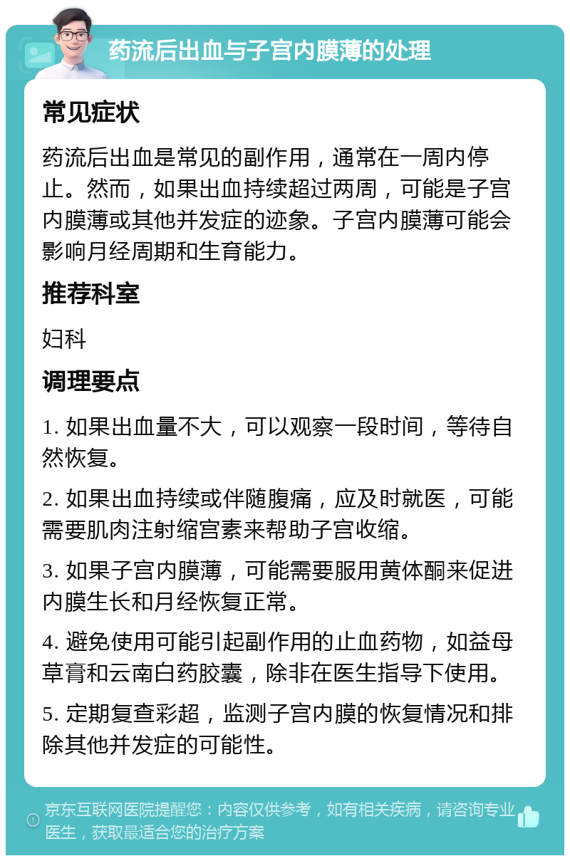 药流后出血与子宫内膜薄的处理 常见症状 药流后出血是常见的副作用，通常在一周内停止。然而，如果出血持续超过两周，可能是子宫内膜薄或其他并发症的迹象。子宫内膜薄可能会影响月经周期和生育能力。 推荐科室 妇科 调理要点 1. 如果出血量不大，可以观察一段时间，等待自然恢复。 2. 如果出血持续或伴随腹痛，应及时就医，可能需要肌肉注射缩宫素来帮助子宫收缩。 3. 如果子宫内膜薄，可能需要服用黄体酮来促进内膜生长和月经恢复正常。 4. 避免使用可能引起副作用的止血药物，如益母草膏和云南白药胶囊，除非在医生指导下使用。 5. 定期复查彩超，监测子宫内膜的恢复情况和排除其他并发症的可能性。