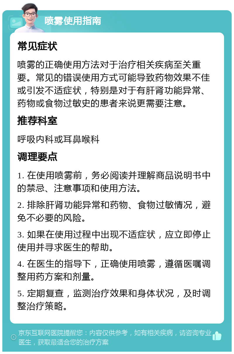 喷雾使用指南 常见症状 喷雾的正确使用方法对于治疗相关疾病至关重要。常见的错误使用方式可能导致药物效果不佳或引发不适症状，特别是对于有肝肾功能异常、药物或食物过敏史的患者来说更需要注意。 推荐科室 呼吸内科或耳鼻喉科 调理要点 1. 在使用喷雾前，务必阅读并理解商品说明书中的禁忌、注意事项和使用方法。 2. 排除肝肾功能异常和药物、食物过敏情况，避免不必要的风险。 3. 如果在使用过程中出现不适症状，应立即停止使用并寻求医生的帮助。 4. 在医生的指导下，正确使用喷雾，遵循医嘱调整用药方案和剂量。 5. 定期复查，监测治疗效果和身体状况，及时调整治疗策略。