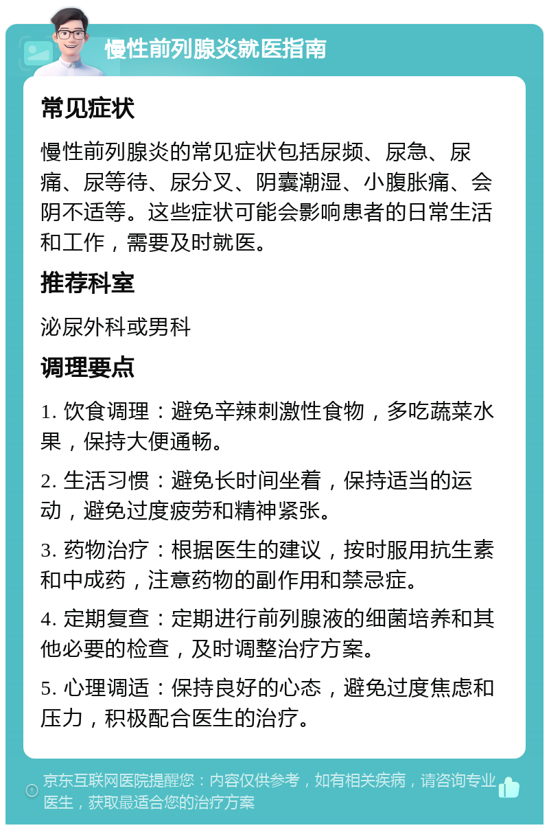 慢性前列腺炎就医指南 常见症状 慢性前列腺炎的常见症状包括尿频、尿急、尿痛、尿等待、尿分叉、阴囊潮湿、小腹胀痛、会阴不适等。这些症状可能会影响患者的日常生活和工作，需要及时就医。 推荐科室 泌尿外科或男科 调理要点 1. 饮食调理：避免辛辣刺激性食物，多吃蔬菜水果，保持大便通畅。 2. 生活习惯：避免长时间坐着，保持适当的运动，避免过度疲劳和精神紧张。 3. 药物治疗：根据医生的建议，按时服用抗生素和中成药，注意药物的副作用和禁忌症。 4. 定期复查：定期进行前列腺液的细菌培养和其他必要的检查，及时调整治疗方案。 5. 心理调适：保持良好的心态，避免过度焦虑和压力，积极配合医生的治疗。