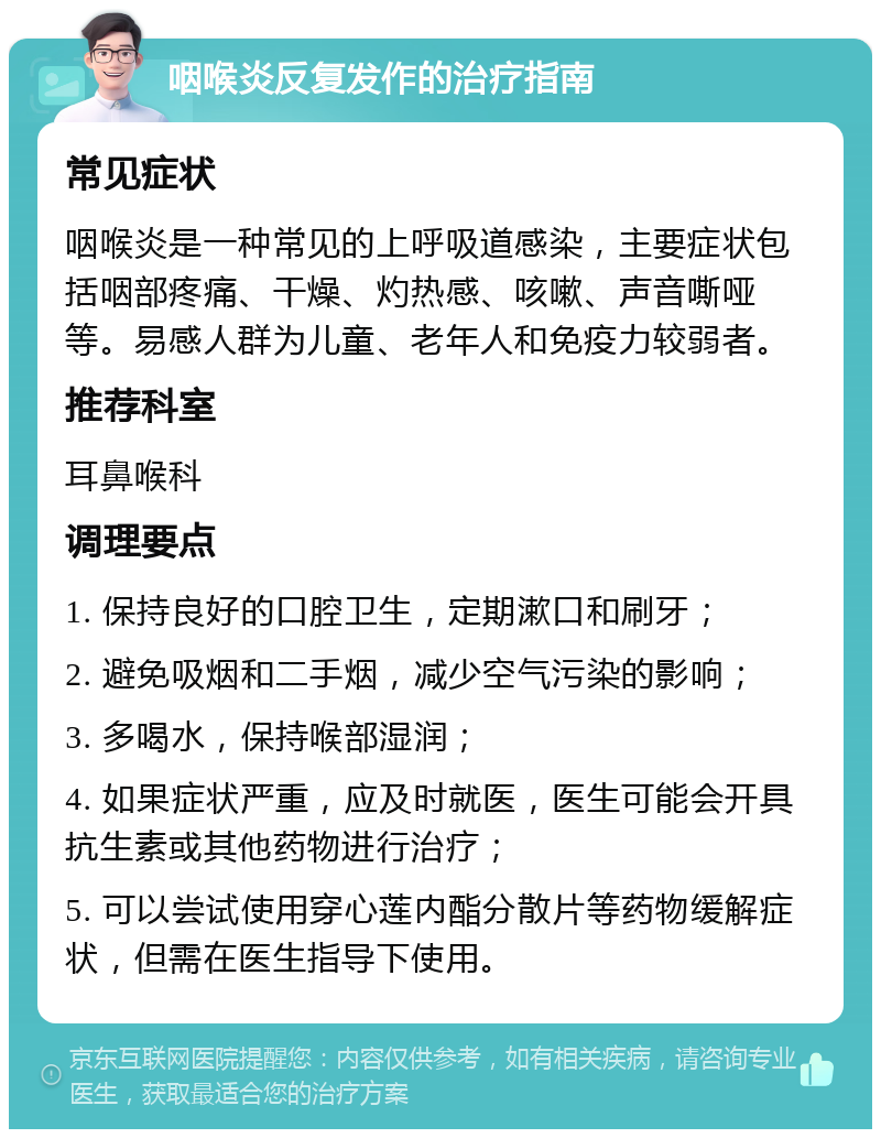 咽喉炎反复发作的治疗指南 常见症状 咽喉炎是一种常见的上呼吸道感染，主要症状包括咽部疼痛、干燥、灼热感、咳嗽、声音嘶哑等。易感人群为儿童、老年人和免疫力较弱者。 推荐科室 耳鼻喉科 调理要点 1. 保持良好的口腔卫生，定期漱口和刷牙； 2. 避免吸烟和二手烟，减少空气污染的影响； 3. 多喝水，保持喉部湿润； 4. 如果症状严重，应及时就医，医生可能会开具抗生素或其他药物进行治疗； 5. 可以尝试使用穿心莲内酯分散片等药物缓解症状，但需在医生指导下使用。