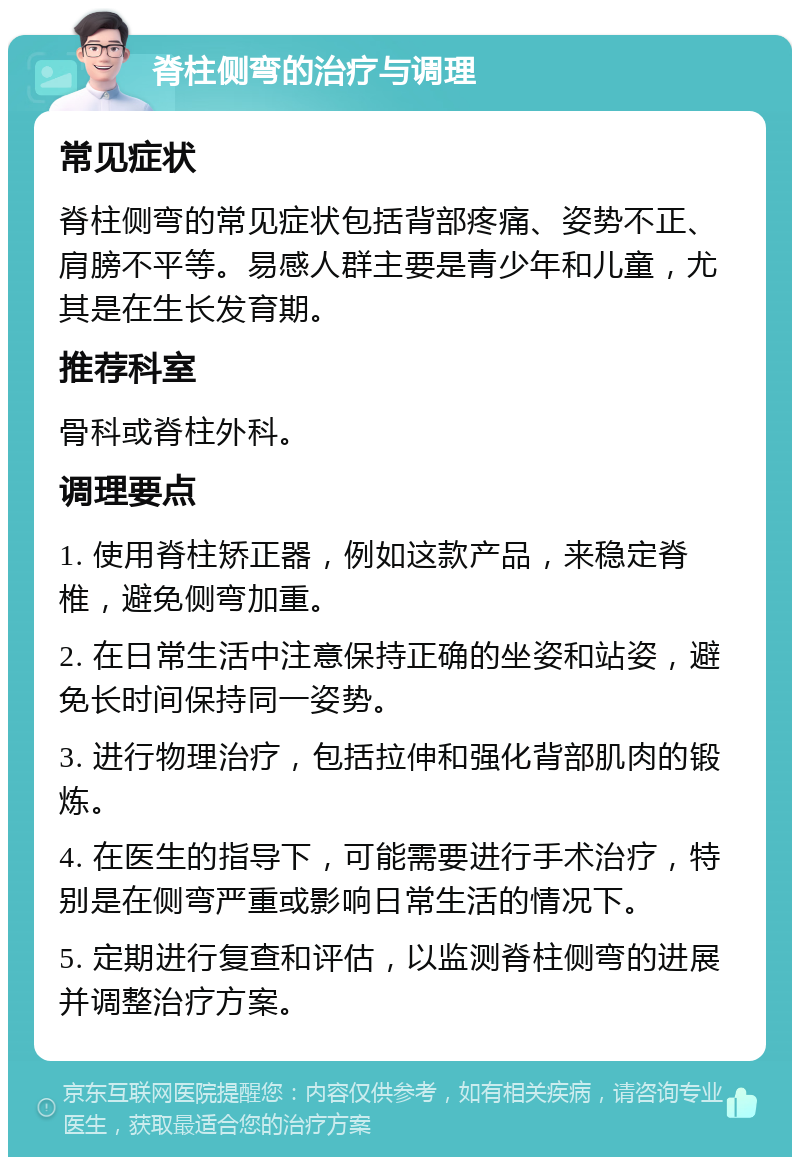 脊柱侧弯的治疗与调理 常见症状 脊柱侧弯的常见症状包括背部疼痛、姿势不正、肩膀不平等。易感人群主要是青少年和儿童，尤其是在生长发育期。 推荐科室 骨科或脊柱外科。 调理要点 1. 使用脊柱矫正器，例如这款产品，来稳定脊椎，避免侧弯加重。 2. 在日常生活中注意保持正确的坐姿和站姿，避免长时间保持同一姿势。 3. 进行物理治疗，包括拉伸和强化背部肌肉的锻炼。 4. 在医生的指导下，可能需要进行手术治疗，特别是在侧弯严重或影响日常生活的情况下。 5. 定期进行复查和评估，以监测脊柱侧弯的进展并调整治疗方案。