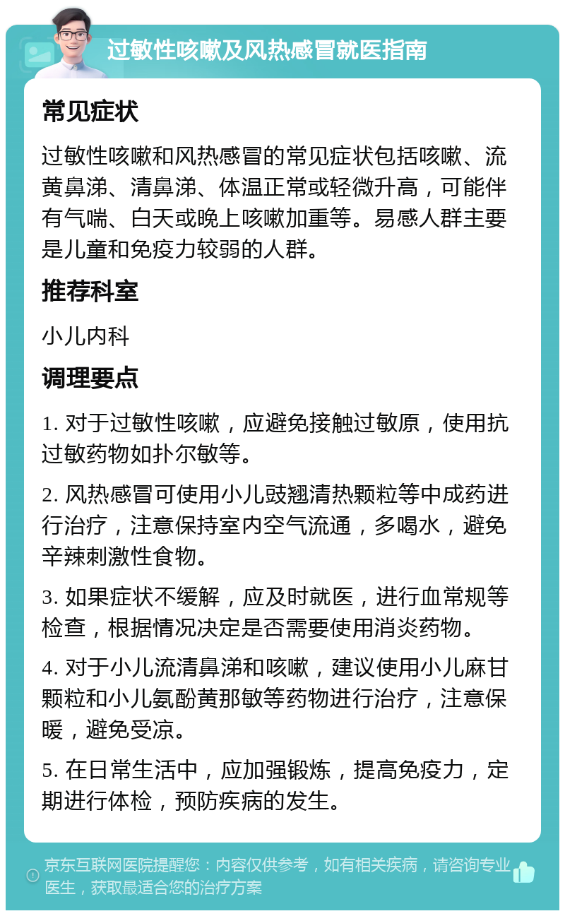 过敏性咳嗽及风热感冒就医指南 常见症状 过敏性咳嗽和风热感冒的常见症状包括咳嗽、流黄鼻涕、清鼻涕、体温正常或轻微升高，可能伴有气喘、白天或晚上咳嗽加重等。易感人群主要是儿童和免疫力较弱的人群。 推荐科室 小儿内科 调理要点 1. 对于过敏性咳嗽，应避免接触过敏原，使用抗过敏药物如扑尔敏等。 2. 风热感冒可使用小儿豉翘清热颗粒等中成药进行治疗，注意保持室内空气流通，多喝水，避免辛辣刺激性食物。 3. 如果症状不缓解，应及时就医，进行血常规等检查，根据情况决定是否需要使用消炎药物。 4. 对于小儿流清鼻涕和咳嗽，建议使用小儿麻甘颗粒和小儿氨酚黄那敏等药物进行治疗，注意保暖，避免受凉。 5. 在日常生活中，应加强锻炼，提高免疫力，定期进行体检，预防疾病的发生。