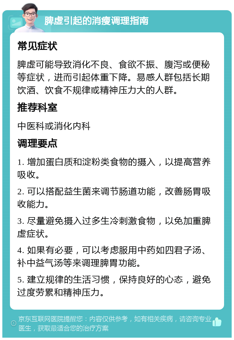 脾虚引起的消瘦调理指南 常见症状 脾虚可能导致消化不良、食欲不振、腹泻或便秘等症状，进而引起体重下降。易感人群包括长期饮酒、饮食不规律或精神压力大的人群。 推荐科室 中医科或消化内科 调理要点 1. 增加蛋白质和淀粉类食物的摄入，以提高营养吸收。 2. 可以搭配益生菌来调节肠道功能，改善肠胃吸收能力。 3. 尽量避免摄入过多生冷刺激食物，以免加重脾虚症状。 4. 如果有必要，可以考虑服用中药如四君子汤、补中益气汤等来调理脾胃功能。 5. 建立规律的生活习惯，保持良好的心态，避免过度劳累和精神压力。