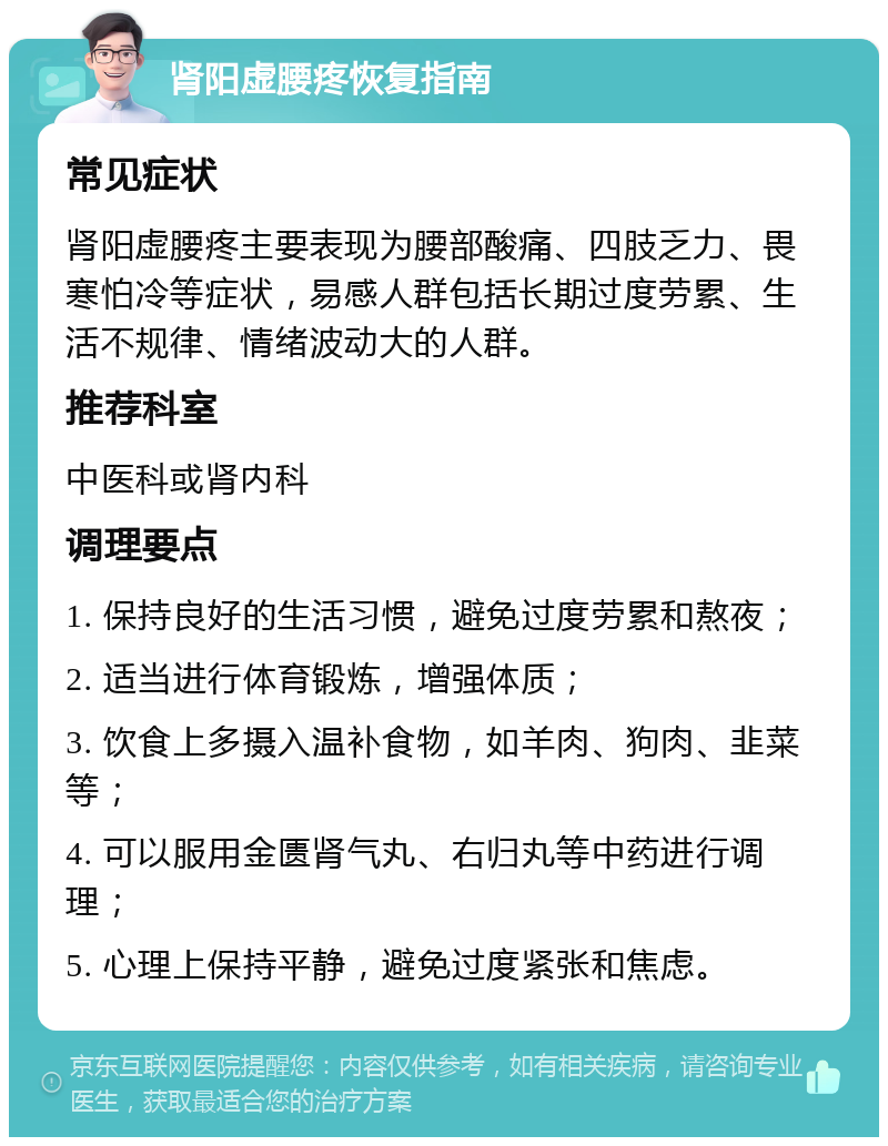 肾阳虚腰疼恢复指南 常见症状 肾阳虚腰疼主要表现为腰部酸痛、四肢乏力、畏寒怕冷等症状，易感人群包括长期过度劳累、生活不规律、情绪波动大的人群。 推荐科室 中医科或肾内科 调理要点 1. 保持良好的生活习惯，避免过度劳累和熬夜； 2. 适当进行体育锻炼，增强体质； 3. 饮食上多摄入温补食物，如羊肉、狗肉、韭菜等； 4. 可以服用金匮肾气丸、右归丸等中药进行调理； 5. 心理上保持平静，避免过度紧张和焦虑。