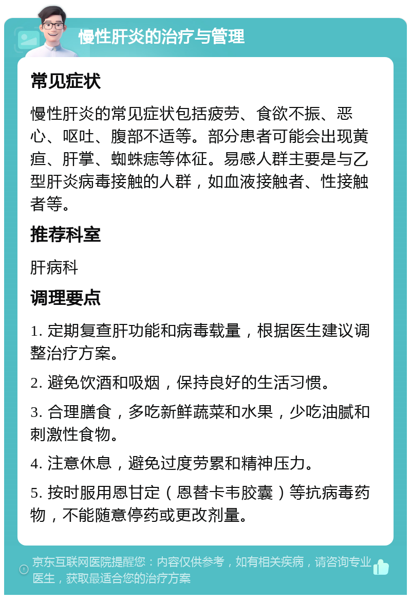 慢性肝炎的治疗与管理 常见症状 慢性肝炎的常见症状包括疲劳、食欲不振、恶心、呕吐、腹部不适等。部分患者可能会出现黄疸、肝掌、蜘蛛痣等体征。易感人群主要是与乙型肝炎病毒接触的人群，如血液接触者、性接触者等。 推荐科室 肝病科 调理要点 1. 定期复查肝功能和病毒载量，根据医生建议调整治疗方案。 2. 避免饮酒和吸烟，保持良好的生活习惯。 3. 合理膳食，多吃新鲜蔬菜和水果，少吃油腻和刺激性食物。 4. 注意休息，避免过度劳累和精神压力。 5. 按时服用恩甘定（恩替卡韦胶囊）等抗病毒药物，不能随意停药或更改剂量。