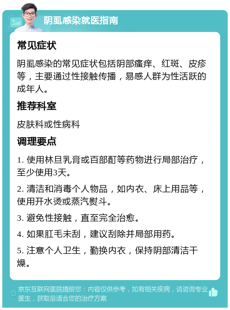 阴虱感染就医指南 常见症状 阴虱感染的常见症状包括阴部瘙痒、红斑、皮疹等，主要通过性接触传播，易感人群为性活跃的成年人。 推荐科室 皮肤科或性病科 调理要点 1. 使用林旦乳膏或百部酊等药物进行局部治疗，至少使用3天。 2. 清洁和消毒个人物品，如内衣、床上用品等，使用开水烫或蒸汽熨斗。 3. 避免性接触，直至完全治愈。 4. 如果肛毛未刮，建议刮除并局部用药。 5. 注意个人卫生，勤换内衣，保持阴部清洁干燥。