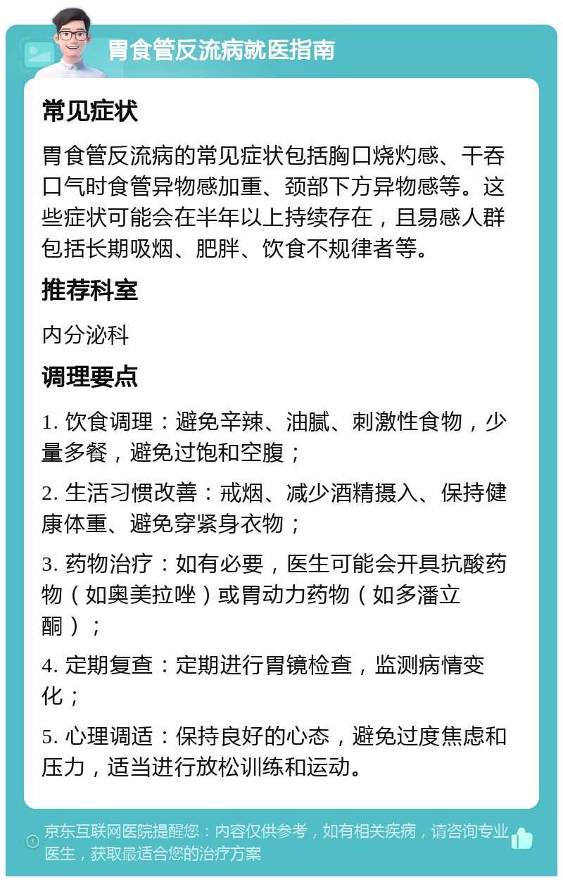 胃食管反流病就医指南 常见症状 胃食管反流病的常见症状包括胸口烧灼感、干吞口气时食管异物感加重、颈部下方异物感等。这些症状可能会在半年以上持续存在，且易感人群包括长期吸烟、肥胖、饮食不规律者等。 推荐科室 内分泌科 调理要点 1. 饮食调理：避免辛辣、油腻、刺激性食物，少量多餐，避免过饱和空腹； 2. 生活习惯改善：戒烟、减少酒精摄入、保持健康体重、避免穿紧身衣物； 3. 药物治疗：如有必要，医生可能会开具抗酸药物（如奥美拉唑）或胃动力药物（如多潘立酮）； 4. 定期复查：定期进行胃镜检查，监测病情变化； 5. 心理调适：保持良好的心态，避免过度焦虑和压力，适当进行放松训练和运动。