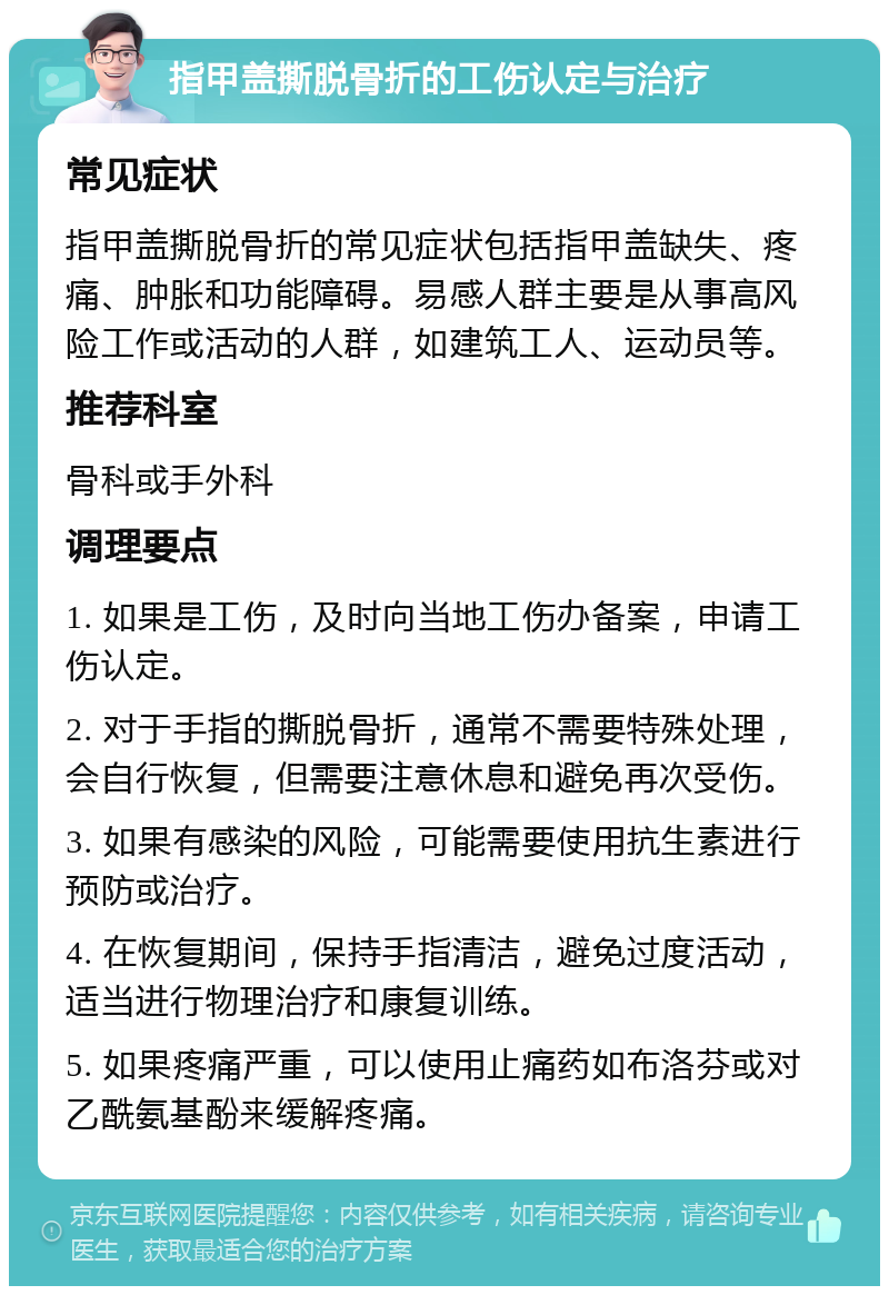 指甲盖撕脱骨折的工伤认定与治疗 常见症状 指甲盖撕脱骨折的常见症状包括指甲盖缺失、疼痛、肿胀和功能障碍。易感人群主要是从事高风险工作或活动的人群，如建筑工人、运动员等。 推荐科室 骨科或手外科 调理要点 1. 如果是工伤，及时向当地工伤办备案，申请工伤认定。 2. 对于手指的撕脱骨折，通常不需要特殊处理，会自行恢复，但需要注意休息和避免再次受伤。 3. 如果有感染的风险，可能需要使用抗生素进行预防或治疗。 4. 在恢复期间，保持手指清洁，避免过度活动，适当进行物理治疗和康复训练。 5. 如果疼痛严重，可以使用止痛药如布洛芬或对乙酰氨基酚来缓解疼痛。