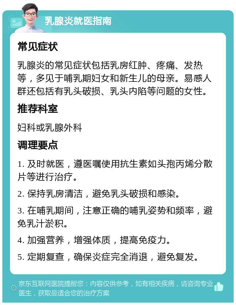 乳腺炎就医指南 常见症状 乳腺炎的常见症状包括乳房红肿、疼痛、发热等，多见于哺乳期妇女和新生儿的母亲。易感人群还包括有乳头破损、乳头内陷等问题的女性。 推荐科室 妇科或乳腺外科 调理要点 1. 及时就医，遵医嘱使用抗生素如头孢丙烯分散片等进行治疗。 2. 保持乳房清洁，避免乳头破损和感染。 3. 在哺乳期间，注意正确的哺乳姿势和频率，避免乳汁淤积。 4. 加强营养，增强体质，提高免疫力。 5. 定期复查，确保炎症完全消退，避免复发。